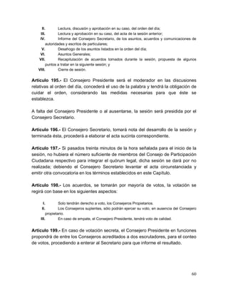 60
II. Lectura, discusión y aprobación en su caso, del orden del día;
III. Lectura y aprobación en su caso, del acta de la sesión anterior;
IV. Informe del Consejero Secretario, de los asuntos, acuerdos y comunicaciones de
autoridades y escritos de particulares;
V. Desahogo de los asuntos listados en la orden del día;
VI. Asuntos Generales;
VII. Recapitulación de acuerdos tomados durante la sesión, propuesta de algunos
puntos a tratar en la siguiente sesión; y
VIII. Cierre de sesión.
Artículo 195.- El Consejero Presidente será el moderador en las discusiones
relativas al orden del día, concederá el uso de la palabra y tendrá la obligación de
cuidar el orden, considerando las medidas necesarias para que éste se
establezca.
A falta del Consejero Presidente o al ausentarse, la sesión será presidida por el
Consejero Secretario.
Artículo 196.- El Consejero Secretario, tomará nota del desarrollo de la sesión y
terminada ésta, procederá a elaborar el acta sucinta correspondiente.
Artículo 197.- Si pasados treinta minutos de la hora señalada para el inicio de la
sesión, no hubiera el número suficiente de miembros del Consejo de Participación
Ciudadana respectivo para integrar el quórum legal, dicha sesión se dará por no
realizada; debiendo el Consejero Secretario levantar el acta circunstanciada y
emitir otra convocatoria en los términos establecidos en este Capítulo.
Artículo 198.- Los acuerdos, se tomarán por mayoría de votos, la votación se
regirá con base en los siguientes aspectos:
I. Solo tendrán derecho a voto, los Consejeros Propietarios.
II. Los Consejeros suplentes, sólo podrán ejercer su voto, en ausencia del Consejero
propietario.
III. En caso de empate, el Consejero Presidente, tendrá voto de calidad.
Artículo 199.- En caso de votación secreta, el Consejero Presidente en funciones
propondrá de entre los Consejeros acreditados a dos escrutadores, para el conteo
de votos, procediendo a enterar al Secretario para que informe el resultado.
 