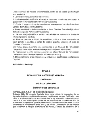 62
I. No desarrollar los trabajos encomendados, dentro de los plazos que les hayan
sido señalados;
II. La inasistencia injustificada a las sesiones,
III. La inasistencia injustificada a los actos, reuniones o cualquier otro evento al
que asistan en representación del Consejo Ciudadano;
IV. Ocultar o no proporcionar información que sea necesaria para los fines de su
Consejo de Participación Ciudadana;
V. Hacer uso indebido de información de la Junta Directiva, Comisión Ejecutiva o
de los Consejos de Participación Ciudadana;
VI. Exceder sin justificación el término para el goce de la licencia a la que se
refiere el presente capítulo;
VII. Realizar cualquier actividad de proselitismo político, a favor o en contra de
algún partido o candidato a cargo de elección popular, utilizando el cargo de
Consejero Ciudadano;
VIII. Firmar algún documento que comprometa a un Consejo de Participación
Ciudadana o en su caso a la Comisión Ejecutiva, sin previa autorización;
IX. Representar o emitir opinión en nombre de algún Consejo de Participación
Ciudadana o de la Comisión Ejecutiva sin previa anuencia; y
X. El incumplimiento a las obligaciones y atribuciones establecidas en el presente
Capítulo.
Artículo 205.- Se deroga.
TITULO II
DE LA JUSTICIA Y SEGURIDAD MUNICIPAL
CAPÍTULO 9
POLICÍA Y GOBIERNO
DISPOSICIONES GENERALES
(REFORMADO, P.O. 31 DE DICIEMBRE DE 2008)
Artículo 206.- El presente Capítulo tiene como objeto la regulación de los
Juzgados Calificadores los cuales estarán dirigidos por un Juez Calificador, para
tal fin la administración pública municipal diseñará y promoverá programas dando
cabida a la más amplia participación de los habitantes en colaboración con las
Autoridades competentes para la preservación y conservación del orden público,
procurando el acercamiento entre ellos y los Jueces Calificadores en las colonias
que conforman o integran el Municipio de Puebla, a efecto de coadyuvar en el
 