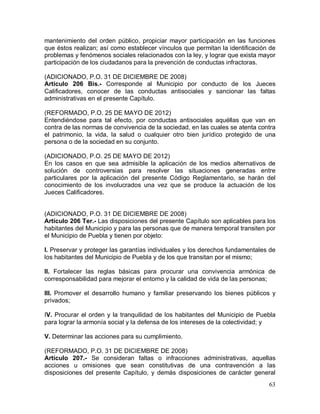 63
mantenimiento del orden público, propiciar mayor participación en las funciones
que éstos realizan; así como establecer vínculos que permitan la identificación de
problemas y fenómenos sociales relacionados con la ley, y lograr que exista mayor
participación de los ciudadanos para la prevención de conductas infractoras.
(ADICIONADO, P.O. 31 DE DICIEMBRE DE 2008)
Artículo 206 Bis.- Corresponde al Municipio por conducto de los Jueces
Calificadores, conocer de las conductas antisociales y sancionar las faltas
administrativas en el presente Capítulo.
(REFORMADO, P.O. 25 DE MAYO DE 2012)
Entendiéndose para tal efecto, por conductas antisociales aquéllas que van en
contra de las normas de convivencia de la sociedad, en las cuales se atenta contra
el patrimonio, la vida, la salud o cualquier otro bien jurídico protegido de una
persona o de la sociedad en su conjunto.
(ADICIONADO, P.O. 25 DE MAYO DE 2012)
En los casos en que sea admisible la aplicación de los medios alternativos de
solución de controversias para resolver las situaciones generadas entre
particulares por la aplicación del presente Código Reglamentario, se harán del
conocimiento de los involucrados una vez que se produce la actuación de los
Jueces Calificadores.
(ADICIONADO, P.O. 31 DE DICIEMBRE DE 2008)
Artículo 206 Ter.- Las disposiciones del presente Capítulo son aplicables para los
habitantes del Municipio y para las personas que de manera temporal transiten por
el Municipio de Puebla y tienen por objeto:
I. Preservar y proteger las garantías individuales y los derechos fundamentales de
los habitantes del Municipio de Puebla y de los que transitan por el mismo;
II. Fortalecer las reglas básicas para procurar una convivencia armónica de
corresponsabilidad para mejorar el entorno y la calidad de vida de las personas;
III. Promover el desarrollo humano y familiar preservando los bienes públicos y
privados;
IV. Procurar el orden y la tranquilidad de los habitantes del Municipio de Puebla
para lograr la armonía social y la defensa de los intereses de la colectividad; y
V. Determinar las acciones para su cumplimiento.
(REFORMADO, P.O. 31 DE DICIEMBRE DE 2008)
Artículo 207.- Se consideran faltas o infracciones administrativas, aquellas
acciones u omisiones que sean constitutivas de una contravención a las
disposiciones del presente Capítulo, y demás disposiciones de carácter general
 