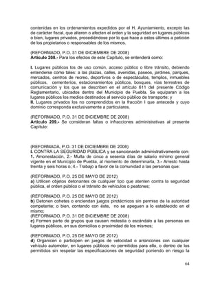 64
contenidas en los ordenamientos expedidos por el H. Ayuntamiento, excepto las
de carácter fiscal, que alteren o afecten el orden y la seguridad en lugares públicos
o bien, lugares privados, procediéndose por lo que hace a estos últimos a petición
de los propietarios o responsables de los mismos.
(REFORMADO, P.O. 31 DE DICIEMBRE DE 2008)
Artículo 208.- Para los efectos de este Capítulo, se entenderá como:
I. Lugares públicos los de uso común, acceso público o libre tránsito, debiendo
entenderse como tales: a las plazas, calles, avenidas, paseos, jardines, parques,
mercados, centros de recreo, deportivos o de espectáculos, templos, inmuebles
públicos, cementerios, estacionamientos públicos, bosques, vías terrestres de
comunicación y los que se describen en el artículo 611 del presente Código
Reglamentario, ubicados dentro del Municipio de Puebla. Se equiparan a los
lugares públicos los medios destinados al servicio público de transporte; y
II. Lugares privados los no comprendidos en la fracción I que antecede y cuyo
dominio corresponda exclusivamente a particulares.
(REFORMADO, P.O. 31 DE DICIEMBRE DE 2008)
Artículo 209.- Se consideran faltas o infracciones administrativas al presente
Capítulo:
(REFORMADA, P.O. 31 DE DICIEMBRE DE 2008)
I. CONTRA LA SEGURIDAD PÚBLICA y se sancionarán administrativamente con:
1. Amonestación, 2.- Multa de cinco a sesenta días de salario mínimo general
vigente en el Municipio de Puebla, al momento de determinarla, 3.- Arresto hasta
treinta y seis horas o; 4.- Trabajo a favor de la comunidad a las personas que:
(REFORMADO, P.O. 25 DE MAYO DE 2012)
a) Utilicen objetos detonantes de cualquier tipo que atenten contra la seguridad
pública, el orden público o el tránsito de vehículos o peatones;
(REFORMADO, P.O. 25 DE MAYO DE 2012)
b) Detonen cohetes o enciendan juegos pirotécnicos sin permiso de la autoridad
competente; o bien, contando con éste, no se apeguen a lo establecido en el
mismo;
(REFORMADO, P.O. 31 DE DICIEMBRE DE 2008)
c) Formen parte de grupos que causen molestia o escándalo a las personas en
lugares públicos, en sus domicilios o proximidad de los mismos;
(REFORMADO, P.O. 25 DE MAYO DE 2012)
d) Organicen o participen en juegos de velocidad o arrancones con cualquier
vehículo automotor, en lugares públicos no permitidos para ello, o dentro de los
permitidos sin respetar las especificaciones de seguridad poniendo en riesgo la
 