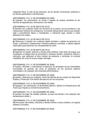 65
integridad física, la vida de las personas, de los demás conductores, peatones y
los bienes particulares o del Municipio;
(REFORMADO, P.O. 31 DE DICIEMBRE DE 2008)
e) Ingresen, sin autorización, en zonas o lugares de acceso prohibido en los
centros de espectáculos, diversiones o de recreo;
(REFORMADO, P.O. 25 DE MAYO DE 2012)
f) Soliciten por cualquier medio los servicios de la policía, de los bomberos o de
instituciones médicas de emergencia, invocando dolosamente hechos que resulten
total o parcialmente falsos o inexistentes; o indicando lugar, tiempo o modo
diferente a los reales;
(REFORMADO, P.O. 25 DE MAYO DE 2012)
g) Obstruyan o impidan con cualquier objeto entradas o salidas de personas y/o
cosas, a domicilios, instalaciones o edificios públicos o privados, o utilicen lugares
reservados para personas con discapacidad sin serlo;
(REFORMADO, P.O. 25 DE MAYO DE 2012)
h) Realicen en plazas, jardines y demás sitios públicos, toda clase de juegos que
constituyan un peligro para la comunidad o coloquen tiendas, cobertizos, techos o
vehículos, que obstruyan el libre tránsito de peatones o vehículos, la correcta
visibilidad, así como la buena imagen del lugar;
(REFORMADO, P.O. 31 DE DICIEMBRE DE 2008)
i) Impidan, dificulten o entorpezcan el ejercicio de facultades de las Autoridades
municipales en general; así como la prestación de los servicios públicos
municipales y de cualquier otra Autoridad administrativa;
(REFORMADO, P.O. 31 DE DICIEMBRE DE 2008)
j) Impidan, obstruyan por cualquier medio las labores de los cuerpos de Seguridad
Pública y Protección Civil dentro del ejercicio de sus funciones;
(REFORMADO, P.O. 31 DE DICIEMBRE DE 2008)
k) Apaguen, sin autorización, el alumbrado público o afecten la infraestructura del
mismo que impida su normal funcionamiento;
(REFORMADO, P.O. 31 DE DICIEMBRE DE 2008)
l) Cambien de lugar las señales públicas, ya sean de tránsito o de cualquier otro
señalamiento oficial; y
(REFORMADO, P.O. 31 DE DICIEMBRE DE 2008)
m) Provoquen derrumbes, incendios y demás hechos o actos similares, en lugares
públicos o privados.
(REFORMADA, P.O. 31 DE DICIEMBRE DE 2008)
 