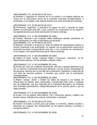 68
(REFORMADO, P.O. 25 DE MAYO DE 2012)
c) Realicen u organicen el comercio en la vía pública o en lugares públicos sin
contar con la autorización previa de la autoridad municipal correspondiente, o
teniéndola, no se sujeten a las especificaciones que dicha autorización contenga;
(REFORMADO, P.O. 25 DE MAYO DE 2012)
d) Promuevan, organicen, o participen en juegos de azar o apuesta en lugar
público no autorizado para ello, o aun contando con autorización no se sujeten a
las especificaciones que dicha autorización la misma contenga;
(REFORMADO, P.O. 31 DE DICIEMBRE DE 2008)
e) Vendan, ofrezcan o por cualquier medio distribuyan bebidas alcohólicas en
forma clandestina o en días no permitidos por las leyes;
(REFORMADO, P.O. 25 DE MAYO DE 2012)
f) Ofrezcan, fomenten o propicien la venta de boletos de espectáculos públicos a
precios superiores a los autorizados; no cuenten con la autorización previa de la
autoridad municipal correspondiente para ello, o aun contando con autorización,
no se sujeten a las especificaciones que la misma contenga;
(REFORMADO, P.O. 31 DE DICIEMBRE DE 2008)
g) Alteren el orden, arrojen cualquier objeto o provoquen disturbios en los
espectáculos públicos o en las entradas y salidas a ellos;
(REFORMADO, P.O. 31 DE DICIEMBRE DE 2008)
h) Produzcan ruido con cualquier herramienta, vehículo o aparato electrónico que
por su volumen o estruendo provoquen alteración a la paz social y tranquilidad de
las personas; siempre que no se trate del cumplimiento, realización o desarrollo de
una obra de servicios públicos o privados que cuente con la autorización
correspondiente;
(REFORMADO, P.O. 31 DE DICIEMBRE DE 2008)
i) Alteren, rompan, dañen o mutilen los sellos de clausura o las boletas de
infracciones de tránsito, giros comerciales, normatividad entre otras o cualquier
tipo de notificación, que sea realizada por la Autoridad Municipal y de cualquier
otra Autoridad administrativa; independientemente de la sanción penal a que se
haga acreedor;
(REFORMADO, P.O. 31 DE DICIEMBRE DE 2008)
j) Arrojen a la vía pública, lotes baldíos, ríos o barrancas, basura u objetos que
puedan causar molestia a los vecinos, transeúntes o vehículos;
(REFORMADO, P.O. 25 DE MAYO DE 2012)
k) Impidan el acceso a perros guía que asistan a invidentes, débiles visuales o
personas con cualquier otra discapacidad, en los lugares públicos y privados o
transporte público;
(REFORMADO, P.O. 31 DE DICIEMBRE DE 2008)
 