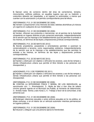 69
l) Ejerzan actos de comercio dentro del área de cementerios, templos,
monumentos, edificios públicos, en aquellos lugares que por su tradición y
costumbre deberán ser respetadas, y en lugares no autorizados; a menos que
cuenten con la autorización y el permiso correspondiente para tal efecto;
(REFORMADO, P.O. 31 DE DICIEMBRE DE 2008)
m) Vendan o proporcionen a los menores de edad, bebidas alcohólicas y/o tóxicos
y/o cigarros en cualquiera de sus modalidades;
(REFORMADO, P.O. 31 DE DICIEMBRE DE 2008)
n) Vendan, ofrezcan sus productos o mercancías, sin el permiso de la Autoridad
competente en lugares distintos al giro comercial autorizado, independientemente
de la sanción que se imponga a los establecimientos que les permitan la entrada a
los mismos, en términos de las leyes y disposiciones jurídicas correspondientes;
(REFORMADO, P.O. 25 DE MAYO DE 2012)
ñ) Siendo propietarios, poseedores o arrendadores permitan o autoricen la
comercialización a terceros; como responsables solidarios, independientemente
de la sanción que se le imponga a los establecimientos que les permitan la
entrada a los mismos, en términos de las leyes y disposiciones jurídicas
correspondientes;
(REFORMADO, P.O. 25 DE MAYO DE 2012)
o) Impidan u obstruyan con objetos o vehículos los accesos, usos de las rampas y
demás infraestructura urbana que permite el libre tránsito a las personas con
discapacidad; y
(ADICIONADO, P.O. 2 DE FEBRERO DE 2011)
p) impidan u obstruyan con objetos o vehículos los accesos y uso de las rampas y
demás infraestructura urbana que permite el libre tránsito a las personas con
discapacidad.
(REFORMADA, P.O. 31 DE DICIEMBRE DE 2008)
IV. CONTRA LA INTEGRIDAD FÍSICA Y MORAL DE LOS INDIVIDUOS, se
sancionarán con: 1.- Amonestación, 2.- Multa de diez a cien días de salario
mínimo general vigente en el Municipio de Puebla, al momento de determinarla,
3.- Arresto hasta treinta y seis horas o, 4.- Trabajo a favor de la comunidad, a las
personas que:
(REFORMADO, P.O. 31 DE DICIEMBRE DE 2008)
a) Sostengan relaciones sexuales o actos eróticos sexuales en la vía pública, en
áreas comunes, o en el interior de un vehículo automotor mientras permanezcan
en lugares públicos;
(REFORMADO, P.O. 31 DE DICIEMBRE DE 2008)
b) Induzcan u obliguen que una persona ejerza la mendicidad;
 