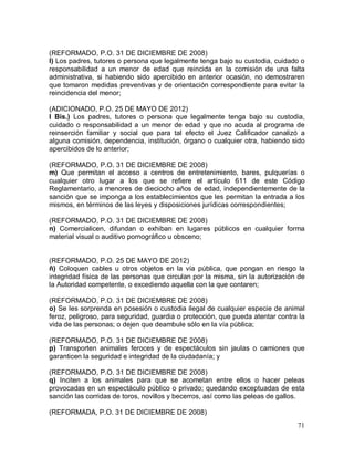 71
(REFORMADO, P.O. 31 DE DICIEMBRE DE 2008)
l) Los padres, tutores o persona que legalmente tenga bajo su custodia, cuidado o
responsabilidad a un menor de edad que reincida en la comisión de una falta
administrativa, si habiendo sido apercibido en anterior ocasión, no demostraren
que tomaron medidas preventivas y de orientación correspondiente para evitar la
reincidencia del menor;
(ADICIONADO, P.O. 25 DE MAYO DE 2012)
l Bis.) Los padres, tutores o persona que legalmente tenga bajo su custodia,
cuidado o responsabilidad a un menor de edad y que no acuda al programa de
reinserción familiar y social que para tal efecto el Juez Calificador canalizó a
alguna comisión, dependencia, institución, órgano o cualquier otra, habiendo sido
apercibidos de lo anterior;
(REFORMADO, P.O. 31 DE DICIEMBRE DE 2008)
m) Que permitan el acceso a centros de entretenimiento, bares, pulquerías o
cualquier otro lugar a los que se refiere el artículo 611 de este Código
Reglamentario, a menores de dieciocho años de edad, independientemente de la
sanción que se imponga a los establecimientos que les permitan la entrada a los
mismos, en términos de las leyes y disposiciones jurídicas correspondientes;
(REFORMADO, P.O. 31 DE DICIEMBRE DE 2008)
n) Comercialicen, difundan o exhiban en lugares públicos en cualquier forma
material visual o auditivo pornográfico u obsceno;
(REFORMADO, P.O. 25 DE MAYO DE 2012)
ñ) Coloquen cables u otros objetos en la vía pública, que pongan en riesgo la
integridad física de las personas que circulan por la misma, sin la autorización de
la Autoridad competente, o excediendo aquella con la que contaren;
(REFORMADO, P.O. 31 DE DICIEMBRE DE 2008)
o) Se les sorprenda en posesión o custodia ilegal de cualquier especie de animal
feroz, peligroso, para seguridad, guardia o protección, que pueda atentar contra la
vida de las personas; o dejen que deambule sólo en la vía pública;
(REFORMADO, P.O. 31 DE DICIEMBRE DE 2008)
p) Transporten animales feroces y de espectáculos sin jaulas o camiones que
garanticen la seguridad e integridad de la ciudadanía; y
(REFORMADO, P.O. 31 DE DICIEMBRE DE 2008)
q) Inciten a los animales para que se acometan entre ellos o hacer peleas
provocadas en un espectáculo público o privado; quedando exceptuadas de esta
sanción las corridas de toros, novillos y becerros, así como las peleas de gallos.
(REFORMADA, P.O. 31 DE DICIEMBRE DE 2008)
 