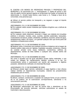 72
V. CONTRA LOS BIENES DE PROPIEDAD PRIVADA Y PROPIEDAD DEL
MUNICIPIO y se sancionará con: 1.- Amonestación, 2.- Multa de quince a cien
días de salario mínimo general vigente en el Municipio de Puebla, al momento de
determinarla, 3.- Arresto hasta treinta y seis horas o, 4.- Trabajo a favor de la
comunidad, a las personas que:
a) Utilicen el servicio público de transporte y se negasen a pagar el importe
correspondiente;
(REFORMADO, P.O. 31 DE DICIEMBRE DE 2008)
b) Por cualquier medio causen molestias que impidan el legítimo uso o disfrute de
un inmueble;
(REFORMADO, P.O. 31 DE DICIEMBRE DE 2008)
c) Por cualquier medio deterioren, ensucien o hagan uso indebido de inmuebles
públicos o privados, murales, pisos, puentes, puentes peatonales, banquetas,
contenedores de basura, postes, arbotantes, semáforos, buzones, tomas de agua,
señalizaciones viales o de obras, y en general cualquier bien que forme parte del
mobiliario e infraestructura urbana;
(REFORMADO, P.O. 31 DE DICIEMBRE DE 2008)
d) Realicen actos u omisiones que pudiesen provocar el deterioro de la imagen de
carácter público, tales como en: iglesias, hospitales, escuelas, comercios; y bienes
de carácter privado como casas habitación, condominios, edificios de
departamentos, bardas de lotes baldíos o cualquier otro; ubicado dentro del
Municipio.
(REFORMADO, P.O. 31 DE DICIEMBRE DE 2008)
Así como a aquellos que de igual naturaleza causen daños materiales, o que
omitan los trabajos de mantenimiento debidos conforme a la ley, sin
consentimiento previo o autorización por escrito del propietario o legítimo
poseedor, debidamente notificado a la Autoridad Municipal;
(ADICIONADO, P.O. 31 DE DICIEMBRE DE 2008)
e) Ofrezcan prestar algún servicio, solicitando un pago ilegítimo o bien ofrezca
realizar trámites en dependencias municipales, violando los procedimientos
establecidos para el mismo;
(ADICIONADO, P.O. 31 DE DICIEMBRE DE 2008)
f) Utilicen, cambien, condicionen o exploten de cualquier forma, el uso o destino
de la vía pública, sin la autorización correspondiente, solicitando o no
remuneración para ello;
(ADICIONADO, P.O. 31 DE DICIEMBRE DE 2008)
g) Mantengan estacionados por más de quince días o abandonen en las
proximidades del domicilio particular, vehículos automotores en estado de
inactividad o descompuestos;
 