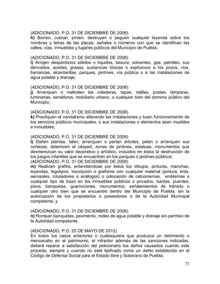 73
(ADICIONADO, P.O. 31 DE DICIEMBRE DE 2008)
h) Borren, cubran, pinten, destruyan o peguen cualquier leyenda sobre los
nombres y letras de las placas, señales o números con que se identifican las
calles, vías, inmuebles y lugares públicos del Municipio de Puebla;
(ADICIONADO, P.O. 31 DE DICIEMBRE DE 2008)
i) Arrojen desperdicios sólidos o líquidos, basura, solventes, gas, petróleo, sus
derivados, aceites, grasas, sustancias tóxicas o explosivos a los pozos, ríos,
barrancas, alcantarillas, parques, jardines, vía pública o a las instalaciones de
agua potable y drenaje;
(ADICIONADO, P.O. 31 DE DICIEMBRE DE 2008)
j) Arranquen o maltraten las coladeras, tapas, rejillas, postes, lámparas,
luminarias, semáforos, mobiliario urbano, o cualquier bien del dominio público del
Municipio;
(ADICIONADO, P.O. 31 DE DICIEMBRE DE 2008)
k) Practiquen el vandalismo alterando las instalaciones y buen funcionamiento de
los servicios públicos municipales, o sus instalaciones o elementos sean muebles
e inmuebles;
(ADICIONADO, P.O. 31 DE DICIEMBRE DE 2008)
l) Dañen plantas, talen, arranquen o partan árboles, pelen o arranquen sus
cortezas, deterioren el césped, zonas de jardines, estatuas, monumentos que
desmerezcan su valor decorativo y artístico, incluidos en éstos la destrucción de
los juegos infantiles que se encuentren en los parques o jardines públicos;
(ADICIONADO, P.O. 31 DE DICIEMBRE DE 2008)
m) Realicen grafitis, entendiéndose por éstos los dibujos, pinturas, manchas,
leyendas, logotipos, inscripción o grafismo con cualquier material (pintura, tinta,
aerosoles, rotuladores o análogos) o colocación de calcomanías, emblemas o
cualquier tipo de trazo en los inmuebles públicos o privados, bardas, puentes,
pisos, banquetas, guarniciones, monumentos, señalamientos de tránsito o
cualquier otro bien que se encuentre dentro del Municipio de Puebla, sin la
autorización de los propietarios o poseedores o de la Autoridad Municipal
competente; y
(ADICIONADO, P.O. 31 DE DICIEMBRE DE 2008)
n) Rompan banquetas, pavimento, redes de agua potable y drenaje sin permiso de
la Autoridad competente.
(ADICIONADO, P.O. 25 DE MAYO DE 2012)
En todos los casos anteriores o cualesquiera que produzca un detrimento o
menoscabo en el patrimonio, el infractor además de las sanciones indicadas,
deberá reparar a satisfacción del peticionario los daños causados cuando este
proceda, siempre y cuando no esté tipificado como un delito establecido en el
Código de Defensa Social para el Estado libre y Soberano de Puebla.
 