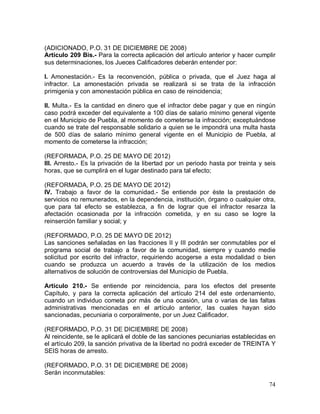 74
(ADICIONADO, P.O. 31 DE DICIEMBRE DE 2008)
Artículo 209 Bis.- Para la correcta aplicación del artículo anterior y hacer cumplir
sus determinaciones, los Jueces Calificadores deberán entender por:
I. Amonestación.- Es la reconvención, pública o privada, que el Juez haga al
infractor. La amonestación privada se realizará si se trata de la infracción
primigenia y con amonestación pública en caso de reincidencia;
II. Multa.- Es la cantidad en dinero que el infractor debe pagar y que en ningún
caso podrá exceder del equivalente a 100 días de salario mínimo general vigente
en el Municipio de Puebla, al momento de cometerse la infracción; exceptuándose
cuando se trate del responsable solidario a quien se le impondrá una multa hasta
de 500 días de salario mínimo general vigente en el Municipio de Puebla, al
momento de cometerse la infracción;
(REFORMADA, P.O. 25 DE MAYO DE 2012)
III. Arresto.- Es la privación de la libertad por un periodo hasta por treinta y seis
horas, que se cumplirá en el lugar destinado para tal efecto;
(REFORMADA, P.O. 25 DE MAYO DE 2012)
IV. Trabajo a favor de la comunidad.- Se entiende por éste la prestación de
servicios no remunerados, en la dependencia, institución, órgano o cualquier otra,
que para tal efecto se establezca, a fin de lograr que el infractor resarza la
afectación ocasionada por la infracción cometida, y en su caso se logre la
reinserción familiar y social; y
(REFORMADO, P.O. 25 DE MAYO DE 2012)
Las sanciones señaladas en las fracciones II y III podrán ser conmutables por el
programa social de trabajo a favor de la comunidad, siempre y cuando medie
solicitud por escrito del infractor, requiriendo acogerse a esta modalidad o bien
cuando se produzca un acuerdo a través de la utilización de los medios
alternativos de solución de controversias del Municipio de Puebla.
Artículo 210.- Se entiende por reincidencia, para los efectos del presente
Capítulo, y para la correcta aplicación del artículo 214 del este ordenamiento,
cuando un individuo cometa por más de una ocasión, una o varias de las faltas
administrativas mencionadas en el artículo anterior, las cuales hayan sido
sancionadas, pecuniaria o corporalmente, por un Juez Calificador.
(REFORMADO, P.O. 31 DE DICIEMBRE DE 2008)
Al reincidente, se le aplicará el doble de las sanciones pecuniarias establecidas en
el artículo 209, la sanción privativa de la libertad no podrá exceder de TREINTA Y
SEIS horas de arresto.
(REFORMADO, P.O. 31 DE DICIEMBRE DE 2008)
Serán inconmutables:
 