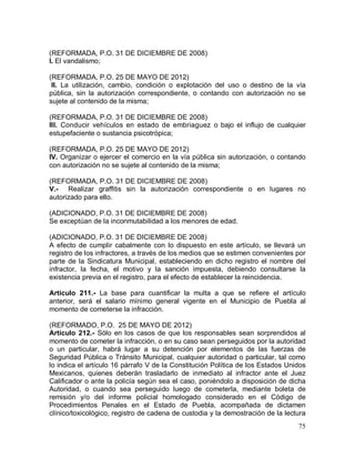 75
(REFORMADA, P.O. 31 DE DICIEMBRE DE 2008)
I. El vandalismo;
(REFORMADA, P.O. 25 DE MAYO DE 2012)
II. La utilización, cambio, condición o explotación del uso o destino de la vía
pública, sin la autorización correspondiente, o contando con autorización no se
sujete al contenido de la misma;
(REFORMADA, P.O. 31 DE DICIEMBRE DE 2008)
III. Conducir vehículos en estado de embriaguez o bajo el influjo de cualquier
estupefaciente o sustancia psicotrópica;
(REFORMADA, P.O. 25 DE MAYO DE 2012)
IV. Organizar o ejercer el comercio en la vía pública sin autorización, o contando
con autorización no se sujete al contenido de la misma;
(REFORMADA, P.O. 31 DE DICIEMBRE DE 2008)
V.- Realizar graffitis sin la autorización correspondiente o en lugares no
autorizado para ello.
(ADICIONADO, P.O. 31 DE DICIEMBRE DE 2008)
Se exceptúan de la inconmutabilidad a los menores de edad.
(ADICIONADO, P.O. 31 DE DICIEMBRE DE 2008)
A efecto de cumplir cabalmente con lo dispuesto en este artículo, se llevará un
registro de los infractores, a través de los medios que se estimen convenientes por
parte de la Sindicatura Municipal, estableciendo en dicho registro el nombre del
infractor, la fecha, el motivo y la sanción impuesta, debiendo consultarse la
existencia previa en el registro, para el efecto de establecer la reincidencia.
Artículo 211.- La base para cuantificar la multa a que se refiere el artículo
anterior, será el salario mínimo general vigente en el Municipio de Puebla al
momento de cometerse la infracción.
(REFORMADO, P.O. 25 DE MAYO DE 2012)
Artículo 212.- Sólo en los casos de que los responsables sean sorprendidos al
momento de cometer la infracción, o en su caso sean perseguidos por la autoridad
o un particular, habrá lugar a su detención por elementos de las fuerzas de
Seguridad Pública o Tránsito Municipal, cualquier autoridad o particular, tal como
lo indica el artículo 16 párrafo V de la Constitución Política de los Estados Unidos
Mexicanos, quienes deberán trasladarlo de inmediato al infractor ante el Juez
Calificador o ante la policía según sea el caso, poniéndolo a disposición de dicha
Autoridad, o cuando sea perseguido luego de cometerla, mediante boleta de
remisión y/o del informe policial homologado considerado en el Código de
Procedimientos Penales en el Estado de Puebla, acompañada de dictamen
clínico/toxicológico, registro de cadena de custodia y la demostración de la lectura
 