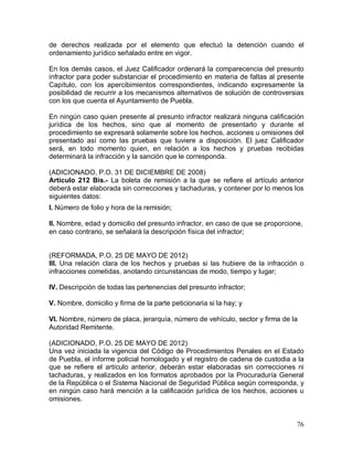 76
de derechos realizada por el elemento que efectuó la detención cuando el
ordenamiento jurídico señalado entre en vigor.
En los demás casos, el Juez Calificador ordenará la comparecencia del presunto
infractor para poder substanciar el procedimiento en materia de faltas al presente
Capítulo, con los apercibimientos correspondientes, indicando expresamente la
posibilidad de recurrir a los mecanismos alternativos de solución de controversias
con los que cuenta el Ayuntamiento de Puebla.
En ningún caso quien presente al presunto infractor realizará ninguna calificación
jurídica de los hechos, sino que al momento de presentarlo y durante el
procedimiento se expresará solamente sobre los hechos, acciones u omisiones del
presentado así como las pruebas que tuviere a disposición. El juez Calificador
será, en todo momento quien, en relación a los hechos y pruebas recibidas
determinará la infracción y la sanción que le corresponda.
(ADICIONADO, P.O. 31 DE DICIEMBRE DE 2008)
Artículo 212 Bis.- La boleta de remisión a la que se refiere el artículo anterior
deberá estar elaborada sin correcciones y tachaduras, y contener por lo menos los
siguientes datos:
I. Número de folio y hora de la remisión;
II. Nombre, edad y domicilio del presunto infractor, en caso de que se proporcione,
en caso contrario, se señalará la descripción física del infractor;
(REFORMADA, P.O. 25 DE MAYO DE 2012)
III. Una relación clara de los hechos y pruebas si las hubiere de la infracción o
infracciones cometidas, anotando circunstancias de modo, tiempo y lugar;
IV. Descripción de todas las pertenencias del presunto infractor;
V. Nombre, domicilio y firma de la parte peticionaria si la hay; y
VI. Nombre, número de placa, jerarquía, número de vehículo, sector y firma de la
Autoridad Remitente.
(ADICIONADO, P.O. 25 DE MAYO DE 2012)
Una vez iniciada la vigencia del Código de Procedimientos Penales en el Estado
de Puebla, el informe policial homologado y el registro de cadena de custodia a la
que se refiere el artículo anterior, deberán estar elaboradas sin correcciones ni
tachaduras, y realizados en los formatos aprobados por la Procuraduría General
de la República o el Sistema Nacional de Seguridad Pública según corresponda, y
en ningún caso hará mención a la calificación jurídica de los hechos, acciones u
omisiones.
 