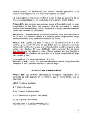 78
anterior ocasión, no demostraren que tomaron medidas preventivas y de
orientación correspondiente para evitar la reincidencia del menor.
La responsabilidad determinada conforme a este Código es autónoma de las
consecuencias jurídicas que las conductas pudieran generar en otro ámbito.
Artículo 217.- Las personas que padezcan alguna enfermedad mental, no serán
responsables de las faltas que cometan, pero se amonestará a quienes
legalmente los tengan bajo su cuidado, para que adopten las medidas necesarias
con el objeto de evitar las infracciones.
Artículo 218.- Las personas que padezcan incapacidad física, serán sancionadas
por las faltas que cometan, siempre que aparezca que su incapacidad no influyó
determinantemente sobre su responsabilidad en los hechos.
Artículo 219.- Cuando una falta se ejecute con la intervención de 2 o más
personas y no constare la forma en que dichas personas actuaron, pero sí su
participación en el hecho, a cada una se le aplicará la sanción que para la falta
señale este Capítulo. El Juez Calificador podrá aumentar las sanciones
discrecionalmente sin rebasar el límite máximo señalado por este Capítulo si
apareciere que los infractores se ampararon en la fuerza o anonimato del grupo
para cometer la falta.
(ADICIONADO, P.O. 31 DE DICIEMBRE DE 2008)
Artículo 219 Bis.- Cuando con una sola conducta el infractor transgreda varios
preceptos, el Juez Calificador impondrá la sanción mayor.
ORGANIZACIÓN ADMINISTRATIVA
Artículo 220.- Las unidades administrativas municipales responsables de la
aplicación de este Capítulo en los términos que el mismo señala son los
siguientes:
I. El C. Presidente Municipal;
II. El Síndico Municipal;
III. La Comisión de Gobernación;
IV. La Dirección de Juzgados Calificadores;
V. Los Juzgados Calificadores
(REFORMADA, P.O. 25 DE MAYO DE 2012)
 