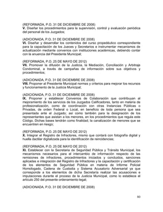 80
(REFORMADA, P.O. 31 DE DICIEMBRE DE 2008)
V. Diseñar los procedimientos para la supervisión, control y evaluación periódica
del personal de los Juzgados;
(ADICIONADA, P.O. 31 DE DICIEMBRE DE 2008)
VI. Diseñar y desarrollar los contenidos del curso propedéutico correspondiente
para la capacitación de los Jueces y Secretarios e instrumentar mecanismos de
actualización mediante convenios con instituciones académicas, debiendo contar
con la anuencia del Presidente Municipal;
(REFORMADA, P.O. 25 DE MAYO DE 2012)
VII. Promover la difusión de la Justicia, la Mediación, Conciliación y Arbitraje
Condominal, a través de campañas de información sobre sus objetivos y
procedimientos;
(ADICIONADA, P.O. 31 DE DICIEMBRE DE 2008)
VIII. Proponer al Presidente Municipal normas y criterios para mejorar los recursos
y funcionamiento de la Justicia Municipal;
(ADICIONADA, P.O. 31 DE DICIEMBRE DE 2008)
IX. Proponer y establecer Convenios de Colaboración que contribuyan al
mejoramiento de los servicios de los Juzgados Calificadores, tanto en materia de
profesionalización, como de coordinación con otras Instancias Públicas o
Privadas, de orden Federal o Local, en beneficio de toda persona que sea
presentada ante el Juzgado; así como también para la designación de los
representantes que asistan a los menores, en los procedimientos que regula este
Código. Dichas bases tendrán como finalidad, la canalización de menores que se
encuentren en riesgo;
(REFORMADA, P.O. 25 DE MAYO DE 2012)
X. Integrar el Registro de Infractores, mismo que contará con fotografía digital y
huella dactilar digitalizada para la identificación de reincidencias;
(REFORMADA, P.O. 25 DE MAYO DE 2012)
XI. Establecer con la Secretaria de Seguridad Pública y Tránsito Municipal, los
mecanismos necesarios para el intercambio de información respecto de las
remisiones de infractores, procedimientos iniciados y concluidos, sanciones
aplicadas e integración del Registro de Infractores y la capacitación y certificación
de los elementos de Seguridad Pública en materia de Informe Policial
Homologado, Cadena de Custodia y Sistema Acusatorio Adversarial ya que
corresponde a los elementos de dicha Secretaría realizar las acusaciones e
imputaciones durante el proceso de la Justicia Municipal, como lo establece el
artículo 250 del presente ordenamiento legal;
(ADICIONADA, P.O. 31 DE DICIEMBRE DE 2008)
 
