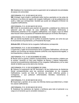 81
XII. Establecer los mecanismos para la supervisión de la realización de actividades
de apoyo a la comunidad;
(REFORMADA, P.O. 25 DE MAYO DE 2012)
XIII. Entregar copia simple o certificada sobre hechos asentados en las actas de
audiencia y los libros de registro del Juzgado Calificador o de las grabaciones de
audio y video que correspondan; facultad que puede ser delegada al Director de
Juzgados Calificadores;
(REFORMADA, P.O. 25 DE MAYO DE 2012)
XIV. Emitir la convocatoria para examen de oposición y establecer los criterios de
selección para los cargos de Juez Calificador, Secretario, Defensores o
Defensores pasantes en los Juzgados Calificadores. Los cargos a que se refiere
esta fracción serán propuestos al Presidente Municipal por el Síndico Municipal; y
(ADICIONADA, P.O. 31 DE DICIEMBRE DE 2008)
XV. Las demás facultades que le confiera el presente Capítulo; así como las que
le encomiende el Ayuntamiento y el Presidente Municipal.
Artículo 223. Al Director de los Juzgados Calificadores corresponde:
(REFORMADA, P.O. 31 DE DICIEMBRE DE 2008)
I. Supervisar y vigilar el funcionamiento de los Juzgados Calificadores, a fin de que
realicen sus funciones de manera eficiente conforme a las disposiciones legales, a
los lineamientos y criterios emitidos;
(REFORMADA, P.O. 31 DE DICIEMBRE DE 2008)
II. Recibir para su guarda y destino correspondiente, los documentos y objetos que
le remitan. Llevando un Libro para Registro de Bienes y Valores Asegurados,
durante los procedimientos efectuados en los Juzgados Calificadores y en su caso
decidir el destino que se les dará a los mismos;
(REFORMADA, P.O. 31 DE DICIEMBRE DE 2008)
III. Obtener la cooperación del DIF Municipal y de las Instituciones de Asistencia
Social correspondientes para las personas presentadas en los Juzgados
Calificadores, cuando se trate de menores de edad, enfermos graves o
contagiosos, o que padezcan enfermedades mentales, toxicómanos o
alcoholizados;
(REFORMADA, P.O. 25 DE MAYO DE 2012)
IV. Supervisar y aprobar, en su caso, los informes diarios que determinen y rindan
los Jueces Calificadores;
(REFORMADA, P.O. 25 DE MAYO DE 2012)
V. Establecer los exámenes de ingreso y confianza para todo el personal a su
cargo en el momento que lo considere necesario; y
 