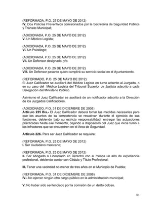 83
(REFORMADA, P.O. 25 DE MAYO DE 2012)
IV. Dos Policías Preventivos comisionados por la Secretaría de Seguridad Pública
y Tránsito Municipal;
(ADICIONADA, P.O. 25 DE MAYO DE 2012)
V. Un Médico Legista;
(ADICIONADA, P.O. 25 DE MAYO DE 2012)
VI. Un Psicólogo;
(ADICIONADA, P.O. 25 DE MAYO DE 2012)
VII. Un Defensor designado; y/o
(ADICIONADA, P.O. 25 DE MAYO DE 2012)
VIII. Un Defensor pasante quien cumplirá su servicio social en el Ayuntamiento.
(REFORMADO, P.O. 25 DE MAYO DE 2012)
El Juez Calificador se auxiliará del Médico Legista en turno adscrito al Juzgado, o
en su caso del Médico Legista del Tribunal Superior de Justicia adscrito a cada
Delegación del Ministerio Público.
Asimismo el Juez Calificador se auxiliará de un notificador adscrito a la Dirección
de los Juzgados Calificadores.
(ADICIONADO, P.O. 31 DE DICIEMBRE DE 2008)
Artículo 225 Bis.- El Juez Calificador deberá tomar las medidas necesarias para
que los asuntos de su competencia se resuelvan durante el ejercicio de sus
funciones, debiendo bajo su estricta responsabilidad, entregar las actuaciones
practicadas hasta ese momento, dejando a disposición del Juez que inicia turno a
los infractores que se encuentren en el Área de Seguridad.
Artículo 226. Para ser Juez Calificador se requiere:
(REFORMADA, P.O. 25 DE MAYO DE 2012)
I. Ser ciudadano mexicano;
(REFORMADA, P.O. 25 DE MAYO DE 2012)
II. Ser Abogado o Licenciado en Derecho con al menos un año de experiencia
profesional, debiendo contar con Cédula y Título Profesional;
III. Tener una vecindad no menor de tres años en el Municipio de Puebla;
(REFORMADA, P.O. 31 DE DICIEMBRE DE 2008)
IV.- No ejercer ningún otro cargo público en la administración municipal;
V. No haber sido sentenciado por la comisión de un delito doloso.
 