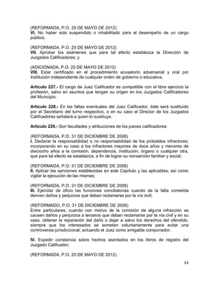 84
(REFORMADA, P.O. 25 DE MAYO DE 2012)
VI. No haber sido suspendido o inhabilitado para el desempeño de un cargo
público;
(REFORMADA, P.O. 25 DE MAYO DE 2012)
VII. Aprobar los exámenes que para tal efecto establezca la Dirección de
Juzgados Calificadores; y
(ADICIONADA, P.O. 25 DE MAYO DE 2012)
VIII. Estar certificado en el procedimiento acusatorio adversarial y oral por
Institución independiente de cualquier orden de gobierno o educativa.
Artículo 227.- El cargo de Juez Calificador es compatible con el libre ejercicio la
profesión, salvo en asuntos que tengan su origen en los Juzgados Calificadores
del Municipio.
Artículo 228.- En las faltas eventuales del Juez Calificador, éste será sustituido
por el Secretario del turno respectivo, o en su caso el Director de los Juzgados
Calificadores señalará a quien lo sustituya.
Artículo 229.- Son facultades y atribuciones de los jueces calificadores:
(REFORMADA, P.O. 31 DE DICIEMBRE DE 2008)
I. Declarar la responsabilidad o no responsabilidad de los probables infractores;
incorporando en su caso a los infractores mayores de doce años y menores de
dieciocho años a la comisión, dependencia, institución, órgano o cualquier otra,
que para tal efecto se establezca, a fin de lograr su reinserción familiar y social;
(REFORMADA, P.O. 31 DE DICIEMBRE DE 2008)
II. Aplicar las sanciones establecidas en este Capítulo y las aplicables; así como
vigilar la ejecución de las mismas;
(REFORMADA, P.O. 31 DE DICIEMBRE DE 2008)
III. Ejercitar de oficio las funciones conciliatorias cuando de la falta cometida
deriven daños y perjuicios que deban reclamarse por la vía civil;
(REFORMADO, P.O. 31 DE DICIEMBRE DE 2008)
Entre particulares, cuando con motivo de la comisión de alguna infracción se
causen daños y perjuicios a terceros que deban reclamarse por la vía civil y en su
caso, obtener la reparación del daño o dejar a salvo los derechos del ofendido,
siempre que los interesados se sometan voluntariamente para evitar una
controversia jurisdiccional; actuando el Juez como amigable componedor.
IV. Expedir constancia sobre hechos asentados en los libros de registro del
Juzgado Calificador;
(REFORMADA, P.O. 25 DE MAYO DE 2012)
 