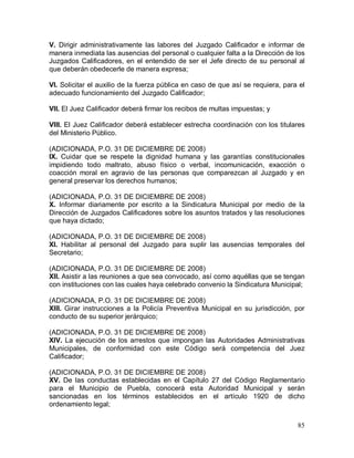85
V. Dirigir administrativamente las labores del Juzgado Calificador e informar de
manera inmediata las ausencias del personal o cualquier falta a la Dirección de los
Juzgados Calificadores, en el entendido de ser el Jefe directo de su personal al
que deberán obedecerle de manera expresa;
VI. Solicitar el auxilio de la fuerza pública en caso de que así se requiera, para el
adecuado funcionamiento del Juzgado Calificador;
VII. El Juez Calificador deberá firmar los recibos de multas impuestas; y
VIII. El Juez Calificador deberá establecer estrecha coordinación con los titulares
del Ministerio Público.
(ADICIONADA, P.O. 31 DE DICIEMBRE DE 2008)
IX. Cuidar que se respete la dignidad humana y las garantías constitucionales
impidiendo todo maltrato, abuso físico o verbal, incomunicación, exacción o
coacción moral en agravio de las personas que comparezcan al Juzgado y en
general preservar los derechos humanos;
(ADICIONADA, P.O. 31 DE DICIEMBRE DE 2008)
X. Informar diariamente por escrito a la Sindicatura Municipal por medio de la
Dirección de Juzgados Calificadores sobre los asuntos tratados y las resoluciones
que haya dictado;
(ADICIONADA, P.O. 31 DE DICIEMBRE DE 2008)
XI. Habilitar al personal del Juzgado para suplir las ausencias temporales del
Secretario;
(ADICIONADA, P.O. 31 DE DICIEMBRE DE 2008)
XII. Asistir a las reuniones a que sea convocado, así como aquéllas que se tengan
con instituciones con las cuales haya celebrado convenio la Sindicatura Municipal;
(ADICIONADA, P.O. 31 DE DICIEMBRE DE 2008)
XIII. Girar instrucciones a la Policía Preventiva Municipal en su jurisdicción, por
conducto de su superior jerárquico;
(ADICIONADA, P.O. 31 DE DICIEMBRE DE 2008)
XIV. La ejecución de los arrestos que impongan las Autoridades Administrativas
Municipales, de conformidad con este Código será competencia del Juez
Calificador;
(ADICIONADA, P.O. 31 DE DICIEMBRE DE 2008)
XV. De las conductas establecidas en el Capítulo 27 del Código Reglamentario
para el Municipio de Puebla, conocerá esta Autoridad Municipal y serán
sancionadas en los términos establecidos en el artículo 1920 de dicho
ordenamiento legal;
 
