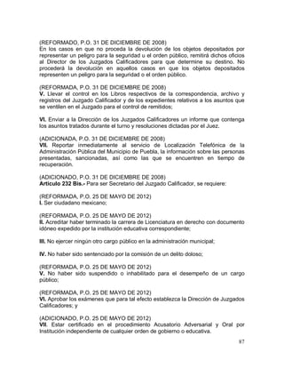 87
(REFORMADO, P.O. 31 DE DICIEMBRE DE 2008)
En los casos en que no proceda la devolución de los objetos depositados por
representar un peligro para la seguridad u el orden público, remitirá dichos oficios
al Director de los Juzgados Calificadores para que determine su destino. No
procederá la devolución en aquellos casos en que los objetos depositados
representen un peligro para la seguridad o el orden público.
(REFORMADA, P.O. 31 DE DICIEMBRE DE 2008)
V. Llevar el control en los Libros respectivos de la correspondencia, archivo y
registros del Juzgado Calificador y de los expedientes relativos a los asuntos que
se ventilen en el Juzgado para el control de remitidos;
VI. Enviar a la Dirección de los Juzgados Calificadores un informe que contenga
los asuntos tratados durante el turno y resoluciones dictadas por el Juez.
(ADICIONADA, P.O. 31 DE DICIEMBRE DE 2008)
VII. Reportar inmediatamente al servicio de Localización Telefónica de la
Administración Pública del Municipio de Puebla, la información sobre las personas
presentadas, sancionadas, así como las que se encuentren en tiempo de
recuperación.
(ADICIONADO, P.O. 31 DE DICIEMBRE DE 2008)
Artículo 232 Bis.- Para ser Secretario del Juzgado Calificador, se requiere:
(REFORMADA, P.O. 25 DE MAYO DE 2012)
I. Ser ciudadano mexicano;
(REFORMADA, P.O. 25 DE MAYO DE 2012)
II. Acreditar haber terminado la carrera de Licenciatura en derecho con documento
idóneo expedido por la institución educativa correspondiente;
III. No ejercer ningún otro cargo público en la administración municipal;
IV. No haber sido sentenciado por la comisión de un delito doloso;
(REFORMADA, P.O. 25 DE MAYO DE 2012)
V. No haber sido suspendido o inhabilitado para el desempeño de un cargo
público;
(REFORMADA, P.O. 25 DE MAYO DE 2012)
VI. Aprobar los exámenes que para tal efecto establezca la Dirección de Juzgados
Calificadores; y
(ADICIONADO, P.O. 25 DE MAYO DE 2012)
VII. Estar certificado en el procedimiento Acusatorio Adversarial y Oral por
Institución independiente de cualquier orden de gobierno o educativa.
 