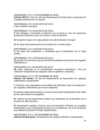 88
(ADICIONADO, P.O. 31 DE DICIEMBRE DE 2008)
Artículo 232 Ter.- Para ser Jefe de Departamento de Supervisión y Supervisor de
Juzgados Calificadores, se requiere:
(REFORMADA, P.O. 25 DE MAYO DE 2012)
I. Ser ciudadano mexicano;
(REFORMADA, P.O. 25 DE MAYO DE 2012)
II. Ser Abogado o Licenciado en Derecho con al menos un año de experiencia
profesional, debiendo contar con Cédula y Título Profesional;
III. No ejercer ningún otro cargo público en la administración municipal;
IV. No haber sido sentenciado por la comisión de un delito doloso;
(REFORMADA, P.O. 25 DE MAYO DE 2012)
V. No haber sido suspendido o inhabilitado para el desempeño de un cargo
público;
(REFORMADA, P.O. 25 DE MAYO DE 2012)
VI. Aprobar los exámenes que para tal efecto establezca la Dirección de Juzgados
Calificadores; y
(ADICIONADA, P.O. 25 DE MAYO DE 2012)
VII. Estar certificado en el procedimiento Acusatorio Adversarial y Oral por
Institución independiente de cualquier orden de gobierno o educativa.
(ADICIONADO, P.O. 31 DE DICIEMBRE DE 2008)
Artículo 232 Quáter.- Al Jefe de Departamento de Supervisión de Juzgados
Calificadores corresponderá:
I. Coordinar a los supervisores, para realizar las diferentes visitas de inspección a
los Juzgados Calificadores que le sean asignadas;
II. Levantar actas administrativas, en caso de que exista irregularidad en las visitas
de los supervisores a los juzgados;
III. Verificar que los supervisores realicen sus actividades de conformidad con lo
previsto por este Capítulo; y
IV. Desempeñar aquellas funciones que le encomiende el Director de Juzgados
Calificadores y que correspondan al área de su competencia, así como las demás
que establece el presente Código Reglamentario.
(ADICIONADO, P.O. 31 DE DICIEMBRE DE 2008)
Artículo 232 Quinquies.- Al Supervisor del Juzgado Calificador corresponderá:
 