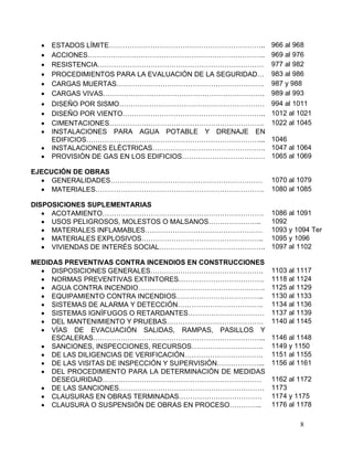 8
 ESTADOS LÍMITE………………………………………………………….. 966 al 968
 ACCIONES………………………………………………………………….. 969 al 976
 RESISTENCIA……………………………………………………………… 977 al 982
 PROCEDIMIENTOS PARA LA EVALUACIÓN DE LA SEGURIDAD… 983 al 986
 CARGAS MUERTAS………………………………………………………. 987 y 988
 CARGAS VIVAS……………………………………………………………. 989 al 993
 DISEÑO POR SISMO……………………………………………………… 994 al 1011
 DISEÑO POR VIENTO…………………………………………………….. 1012 al 1021
 CIMENTACIONES…………………………………………………………. 1022 al 1045
 INSTALACIONES PARA AGUA POTABLE Y DRENAJE EN
EDIFICIOS…………………………………………………………………... 1046
 INSTALACIONES ELÉCTRICAS…………………………………………. 1047 al 1064
 PROVISIÓN DE GAS EN LOS EDIFICIOS……………………………… 1065 al 1069
EJECUCIÓN DE OBRAS
 GENERALIDADES………………………………………………………… 1070 al 1079
 MATERIALES………………………………………………………………. 1080 al 1085
DISPOSICIONES SUPLEMENTARIAS
 ACOTAMIENTO……………………………………………………………. 1086 al 1091
 USOS PELIGROSOS, MOLESTOS O MALSANOS………………….. 1092
 MATERIALES INFLAMABLES…………………………………………… 1093 y 1094 Ter
 MATERIALES EXPLOSIVOS…………………………………………….. 1095 y 1096
 VIVIENDAS DE INTERÉS SOCIAL………………………………………. 1097 al 1102
MEDIDAS PREVENTIVAS CONTRA INCENDIOS EN CONSTRUCCIONES
 DISPOSICIONES GENERALES…………………………………………. 1103 al 1117
 NORMAS PREVENTIVAS EXTINTORES………………………………. 1118 al 1124
 AGUA CONTRA INCENDIO………………………………………………. 1125 al 1129
 EQUIPAMIENTO CONTRA INCENDIOS……………………………….. 1130 al 1133
 SISTEMAS DE ALARMA Y DETECCIÓN………………………………. 1134 al 1136
 SISTEMAS IGNÍFUGOS O RETARDANTES…………………………… 1137 al 1139
 DEL MANTENIMIENTO Y PRUEBAS…………………………………… 1140 al 1145
 VÍAS DE EVACUACIÓN SALIDAS, RAMPAS, PASILLOS Y
ESCALERAS………………………………………………………………... 1146 al 1148
 SANCIONES, INSPECCIONES, RECURSOS…………………………. 1149 y 1150
 DE LAS DILIGENCIAS DE VERIFICACIÓN……………………………. 1151 al 1155
 DE LAS VISITAS DE INSPECCIÓN Y SUPERVISIÓN………………... 1156 al 1161
 DEL PROCEDIMIENTO PARA LA DETERMINACIÓN DE MEDIDAS
DESEGURIDAD…………………………………………………………… 1162 al 1172
 DE LAS SANCIONES……………………………………………………… 1173
 CLAUSURAS EN OBRAS TERMINADAS……………………………… 1174 y 1175
 CLAUSURA O SUSPENSIÓN DE OBRAS EN PROCESO………….. 1176 al 1178
 