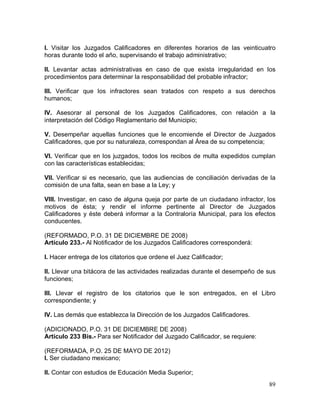 89
I. Visitar los Juzgados Calificadores en diferentes horarios de las veinticuatro
horas durante todo el año, supervisando el trabajo administrativo;
II. Levantar actas administrativas en caso de que exista irregularidad en los
procedimientos para determinar la responsabilidad del probable infractor;
III. Verificar que los infractores sean tratados con respeto a sus derechos
humanos;
IV. Asesorar al personal de los Juzgados Calificadores, con relación a la
interpretación del Código Reglamentario del Municipio;
V. Desempeñar aquellas funciones que le encomiende el Director de Juzgados
Calificadores, que por su naturaleza, correspondan al Área de su competencia;
VI. Verificar que en los juzgados, todos los recibos de multa expedidos cumplan
con las características establecidas;
VII. Verificar si es necesario, que las audiencias de conciliación derivadas de la
comisión de una falta, sean en base a la Ley; y
VIII. Investigar, en caso de alguna queja por parte de un ciudadano infractor, los
motivos de ésta; y rendir el informe pertinente al Director de Juzgados
Calificadores y éste deberá informar a la Contraloría Municipal, para los efectos
conducentes.
(REFORMADO, P.O. 31 DE DICIEMBRE DE 2008)
Artículo 233.- Al Notificador de los Juzgados Calificadores corresponderá:
I. Hacer entrega de los citatorios que ordene el Juez Calificador;
II. Llevar una bitácora de las actividades realizadas durante el desempeño de sus
funciones;
III. Llevar el registro de los citatorios que le son entregados, en el Libro
correspondiente; y
IV. Las demás que establezca la Dirección de los Juzgados Calificadores.
(ADICIONADO, P.O. 31 DE DICIEMBRE DE 2008)
Artículo 233 Bis.- Para ser Notificador del Juzgado Calificador, se requiere:
(REFORMADA, P.O. 25 DE MAYO DE 2012)
I. Ser ciudadano mexicano;
II. Contar con estudios de Educación Media Superior;
 
