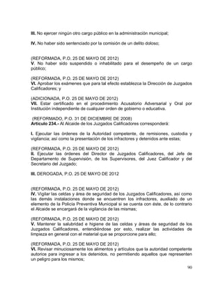 90
III. No ejercer ningún otro cargo público en la administración municipal;
IV. No haber sido sentenciado por la comisión de un delito doloso;
(REFORMADA, P.O. 25 DE MAYO DE 2012)
V. No haber sido suspendido o inhabilitado para el desempeño de un cargo
público;
(REFORMADA, P.O. 25 DE MAYO DE 2012)
VI. Aprobar los exámenes que para tal efecto establezca la Dirección de Juzgados
Calificadores; y
(ADICIONADA, P.O. 25 DE MAYO DE 2012)
VII. Estar certificado en el procedimiento Acusatorio Adversarial y Oral por
Institución independiente de cualquier orden de gobierno o educativa.
(REFORMADO, P.O. 31 DE DICIEMBRE DE 2008)
Artículo 234.- Al Alcaide de los Juzgados Calificadores corresponderá:
I. Ejecutar las órdenes de la Autoridad competente, de remisiones, custodia y
vigilancia; así como la presentación de los infractores y detenidos ante estas;
(REFORMADA, P.O. 25 DE MAYO DE 2012)
II. Ejecutar las órdenes del Director de Juzgados Calificadores, del Jefe de
Departamento de Supervisión, de los Supervisores, del Juez Calificador y del
Secretario del Juzgado;
III. DEROGADA, P.O. 25 DE MAYO DE 2012
(REFORMADA, P.O. 25 DE MAYO DE 2012)
IV. Vigilar las celdas y área de seguridad de los Juzgados Calificadores, así como
las demás instalaciones donde se encuentren los infractores, auxiliado de un
elemento de la Policía Preventiva Municipal si se cuenta con éste, de lo contrario
el Alcaide se encargará de la vigilancia de las mismas;
(REFORMADA, P.O. 25 DE MAYO DE 2012)
V. Mantener la salubridad e higiene de las celdas y áreas de seguridad de los
Juzgados Calificadores, entendiéndose por esto, realizar las actividades de
limpieza en general con el material que se proporcione para ello;
(REFORMADA, P.O. 25 DE MAYO DE 2012)
VI. Revisar minuciosamente los alimentos y artículos que la autoridad competente
autorice para ingresar a los detenidos, no permitiendo aquellos que representen
un peligro para los mismos;
 