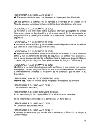 91
(REFORMADA, P.O. 25 DE MAYO DE 2012)
VII. Presentar a los infractores cuantas veces lo disponga el Juez Calificador;
VIII. No permitirá la estancia de los remisos o detenidos en la sección de la
Alcaldía, sino que inmediatamente de recibirlos deberá trasladarlos a la celda;
(ADICIONADA, P.O. 25 DE MAYO DE 2012)
IX. Reportar al jefe Inmediato, sobre cualquier alteración perceptible del estado
físico o emocional de los detenidos e infractores, con el fin de salvaguardar su
integridad física y psicológica a través de la constante revisión a las áreas de
seguridad;
(ADICIONADA, P.O. 25 DE MAYO DE 2012)
X. Auxiliar al Juez Calificador y Secretario en el desahogo de todas las audiencias
que se lleven a cabo en el Juzgado Calificador;
(ADICIONADA, P.O. 25 DE MAYO DE 2012)
XI. Reportar constantemente al Departamento de Supervisión, sobre el deterioro,
daños y mal funcionamiento del área de seguridad, las celdas y sus accesorios,
que a su vez puedan representar la facilidad para la evasión de los detenidos así
como un peligro a su integridad física y del personal del Juzgado Calificador; y
(ADICIONADA, P.O. 25 DE MAYO DE 2012)
XII. Retirar a los detenidos objetos de valor prohibidos o que puedan representar
algún peligro para su integridad física, durante su estancia en el área de seguridad
e inmediatamente ponerlos a resguardo de la autoridad que lo tiene a su
disposición.
(REFORMADO, P.O. 31 DE DICIEMBRE DE 2008)
Artículo 235.- Para ser Alcaide de los Juzgados Calificadores, se requiere:
(REFORMADA, P.O. 25 DE MAYO DE 2012)
I. Ser ciudadano mexicano;
(REFORMADA, P.O. 31 DE DICIEMBRE DE 2008)
II.- No ejercer ningún otro cargo público en la administración municipal;
III. No haber sido sentenciado por la comisión de un delito doloso.
(REFORMADA, P.O. 25 DE MAYO DE 2012)
IV. Contar con escolaridad media;
(REFORMADA, P.O. 25 DE MAYO DE 2012)
V. Aprobar los exámenes que para tal efecto establezca la Dirección de Juzgados
Calificadores; y
 