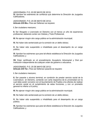92
(ADICIONADA, P.O. 25 DE MAYO DE 2012)
VI. Aprobar los exámenes de confianza que determine la Dirección de Juzgados
Calificadores.
(ADICIONADO, P.O. 25 DE MAYO DE 2012)
Artículo 235 Bis.- Para ser Defensor se requiere:
I. Ser ciudadano mexicano;
II. Ser Abogado o Licenciado en Derecho con al menos un año de experiencia
profesional, debiendo contar con Cédula y Título Profesional;
III. No ejercer ningún otro cargo público en la administración municipal;
IV. No haber sido sentenciado por la comisión de un delito doloso;
V. No haber sido suspendido o inhabilitado para el desempeño de un cargo
público;
VI. Aprobar los exámenes que para tal efecto establezca la Dirección de Juzgados
Calificadores; y
VII. Estar certificado en el procedimiento Acusatorio Adversarial y Oral por
Institución independiente de cualquier orden de gobierno o educativa.
(ADICIONADO, P.O. 25 DE MAYO DE 2012)
Artículo 235 Ter.- Para ser Defensor pasante se requiere:
I. Ser ciudadano mexicano;
II. Ser pasante o alumno terminal, en condición de prestar servicio social de la
Licenciatura en Derecho, contando con carta respectiva de la universidad con la
cual debe existir convenio con el Ayuntamiento de Puebla a los efectos de realizar
el servicio social en el cumplimiento de estas funciones, y con un promedio
general no inferior a 8 (ocho).
III. No ejercer ningún otro cargo público en la administración municipal;
IV. No haber sido sentenciado por la comisión de un delito doloso;
V. No haber sido suspendido o inhabilitado para el desempeño de un cargo
público;
VI. Aprobar los exámenes que para tal efecto establezca la Dirección de Juzgados
Calificadores; y
 