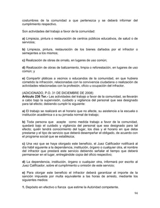 94
costumbres de la comunidad a que pertenezca y se deberá informar del
cumplimiento respectivo.
Son actividades del trabajo a favor de la comunidad:
a) Limpieza, pintura o restauración de centros públicos educativos, de salud o de
servicios;
b) Limpieza, pintura, restauración de los bienes dañados por el infractor o
semejantes a los mismos;
c) Realización de obras de ornato, en lugares de uso común;
d) Realización de obras de balizamiento, limpia o reforestación, en lugares de uso
común; y
e) Compartir pláticas a vecinos o educandos de la comunidad, en que hubiera
cometido la infracción, relacionadas con la convivencia ciudadana o realización de
actividades relacionadas con la profesión, oficio u ocupación del infractor.
(ADICIONADO, P.O. 31 DE DICIEMBRE DE 2008)
Artículo 236 Ter.- Las actividades del trabajo a favor de la comunidad, se llevarán
a cabo bajo la supervisión, cuidado y vigilancia del personal que sea designado
para tal efecto; debiendo cumplir lo siguiente:
a) El trabajo se realizará en el horario que no afecte, su asistencia a la escuela o
institución académica o a su jornada normal de trabajo;
b) Toda persona que acepte como medida trabajo a favor de la comunidad,
quedará bajo el cuidado y vigilancia del personal que sea designado para tal
efecto; quién tendrá conocimiento del lugar, los días y el horario en que deba
prestarse y el tipo de servicio que deberá desempeñar el obligado, de acuerdo con
el programa social que se establezca;
c) Una vez que se haya otorgado este beneficio, el Juez Calificador notificará al
día hábil siguiente a la dependencia, institución, órgano o cualquier otra, el nombre
del infractor que prestará este servicio debiendo señalar el tiempo que deberá
permanecer en el lugar, entregándole copia del oficio respectivo;
d) La dependencia, institución, órgano o cualquier otra, informará por escrito al
Juez Calificador, sobre el cumplimiento u omisión de este servicio;
e) Para otorgar este beneficio el infractor deberá garantizar el importe de la
sanción impuesta por multa equivalente a las horas de arresto, mediante los
siguientes medios:
1. Depósito en efectivo o fianza que estime la Autoridad competente.
 