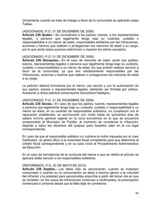 96
Únicamente cuando se trate de trabajo a favor de la comunidad se aplicarán estas
Tablas.
(ADICIONADO, P.O. 31 DE DICIEMBRE DE 2008)
Artículo 236 Quáter.- Se considerará a los padres, tutores, a los representantes
legales, o persona que legalmente tenga bajo su custodia, cuidado o
responsabilidad a un menor de edad, responsables solidarios por las infracciones,
acciones u hechos que realicen o protagonicen los menores de edad a su cargo,
por lo que serán éstos quienes indemnicen o reparen los daños causados.
(ADICIONADO, P.O. 31 DE DICIEMBRE DE 2008)
Artículo 236 Quinquies.- En el caso de menores de edad, serán sus padres,
tutores, representantes legales o persona que legalmente tenga bajo su custodia,
cuidado o responsabilidad a un menor de edad, los que podrán realizar servicio a
favor de la comunidad, ya que son solidariamente responsables por las
infracciones, acciones u hechos que realicen o protagonicen los menores de edad
a su cargo.
La petición deberá formularse por el menor, por escrito y con la autorización de
sus padres, tutores o representantes legales; debiendo ser firmada por ambos.
Anexando a dicha solicitud comprobante domiciliario fidedigno.
(ADICIONADO, P.O. 31 DE DICIEMBRE DE 2008)
Artículo 236 Sexies.- En caso de que los padres, tutores, representantes legales
o persona que legalmente tenga bajo su custodia, cuidado o responsabilidad a un
menor de edad, en su carácter de responsables solidarios, no cumplieran con la
reparación establecida, se sancionarán con multa hasta de quinientos días de
salario mínimo general vigente en la zona económica en la que se encuentra
comprendido el Municipio de Puebla, al momento de cometerse la infracción;
dejando a salvo los derechos del quejoso para hacerlos valer en la vía legal
correspondiente.
En caso de que el responsable solidario no cubriera la multa impuesta por el Juez
Calificador, se girará oficio a la Autoridad fiscal competente para que determine el
crédito fiscal correspondiente y en su caso inicie el Procedimiento Administrativo
de Ejecución.
En el caso de reincidencia de la conducta del menor a que se refiere el artículo se
aplicará doble sanción a los responsables solidarios.
(REFORMADO, P.O. 25 DE MAYO DE 2012)
Articulo 236 Septies.- Las faltas sólo se sancionarán, cuando se hubiesen
consumado o cuando su no consumación se deba a hechos ajenos a la voluntad
del infractor y la potestad para sancionarlas prescribe a partir del tercer día en que
se cometen; en los casos de infracciones continuas o continuadas, la prescripción
comenzará a contarse desde que la falta deje de cometerse.
 