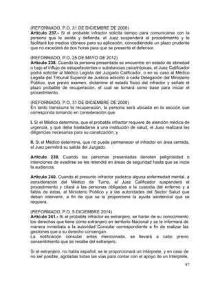 97
(REFORMADO, P.O. 31 DE DICIEMBRE DE 2008)
Artículo 237.- Si el probable infractor solicita tiempo para comunicarse con la
persona que le asista y defienda, el Juez suspenderá el procedimiento y le
facilitará los medios idóneos para su aplicación, concediéndole un plazo prudente
que no excederá de dos horas para que se presente el defensor.
(REFORMADO, P.O. 25 DE MAYO DE 2012)
Artículo 238. Cuando la persona presentada se encuentre en estado de ebriedad
o bajo el influjo de estupefacientes o substancias psicotrópicas, el Juez Calificador
podrá solicitar al Médico Legista del Juzgado Calificador, o en su caso al Médico
Legista del Tribunal Superior de Justicia adscrito a cada Delegación del Ministerio
Público, que previo examen, dictamine el estado físico del infractor y señale el
plazo probable de recuperación, el cual se tomará como base para iniciar el
procedimiento.
(REFORMADO, P.O. 31 DE DICIEMBRE DE 2008)
En tanto transcurra la recuperación, la persona será ubicada en la sección que
corresponda tomando en consideración que:
I. Si el Médico determina, que el probable infractor requiere de atención médica de
urgencia, y que deba trasladarse a una institución de salud, el Juez realizará las
diligencias necesarias para su canalización; y
II. Si el Médico determina, que no puede permanecer el infractor en área cerrada,
el Juez permitirá su salida del Juzgado.
Artículo 239. Cuando las personas presentadas denoten peligrosidad o
intenciones de evadirse se les retendrá en áreas de seguridad hasta que se inicie
la audiencia.
Artículo 240. Cuando el presunto infractor padezca alguna enfermedad mental, a
consideración del Médico de Turno, el Juez Calificador suspenderá el
procedimiento y citará a las personas obligadas a la custodia del enfermo y a
faltas de éstas, al Ministerio Público y a las autoridades del Sector Salud que
deban intervenir, a fin de que se le proporcione la ayuda asistencial que se
requiera.
(REFORMADO, P.O. 5 DICIEMBRE 2014)
Artículo 241.- Si el probable infractor es extranjero, se harán de su conocimiento
los derechos que tiene como extranjero en territorio Nacional y se le informará de
manera inmediata a la autoridad Consular correspondiente a fin de realizar las
gestiones que a su derecho convengan.
La notificación consular antes mencionada, se llevará a cabo previo
consentimiento que se recabe del extranjero.
Si el extranjero, no habla español, se le proporcionará un intérprete, y en caso de
no ser posible, agotadas todas las vías para contar con el apoyo de un intérprete,
 
