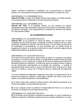 98
oficial o particular, profesional o certificado, se le proporcionará un traductor
práctico, sin cuya presencia el procedimiento administrativo no podrá dar inicio;
(REFORMADO, P.O. 5 DICIEMBRE 2014)
Artículo 241 BIS.- Cuando el probable infractor sea indígena y no hable español,
se le proporcionará un intérprete en términos del artículo anterior.
(REFORMADO, P.O. 5 DICIEMBRE 2014)
Artículo 241 TER.- Si el probable infractor es una persona con alguna
discapacidad que haga imposible la adecuada comunicación y manifestar lo que a
su derecho convenga, se le proporcionará un intérprete en términos del artículo
241 del presente Código.
DE LOS MENORES DE EDAD
(REFORMADO, P.O. 25 DE MAYO DE 2012)
Articulo 242.- Si se presenta un menor de edad y se presume que no tiene
cumplidos los doce años de edad, se solicitará al médico Legista de turno o perito
autorizado, dictamine la mayoría o minoría de edad, y al ser menor de doce años
se sobreseerá el procedimiento, el Juez procurará que un familiar acuda al
juzgado por el menor, si no acude en dos horas, el Juez lo remitirá a alguna de las
Instituciones Públicas de Asistencia Social.
(REFORMADO, P.O. 25 DE MAYO DE 2012)
Si el menor tuviera entre doce y catorce años de edad y no acudieran sus padres
al juzgado, en un término de dos horas, se suspenderá la audiencia para que ellos
se presenten, y de no hacerlo en un plazo de 24 horas se hará la denuncia ante el
Ministerio Público por abandono. En todos los casos se remitirá al menor a alguna
de las instituciones mencionadas en el párrafo que antecede, y cuando el
presentado tenga catorce años y menos de dieciocho años, al igual que si tiene
más de 12 (Doce) y menos de 14 (Catorce) años se observarán las siguientes
reglas:
I. El Juez realizará las diligencias necesarias, para lograr la comparecencia de la
persona que ejerza la custodia o tutela legal o derecho del menor, para que lo
asista y se encuentre presente en el procedimiento;
II. En tanto acude quien custodia o tutela al menor, éste deberá permanecer en la
oficina del Juzgado, en área destinada para ello;
III. Si por cualquier causa no asistiera el responsable del menor en un plazo de
dos horas, se otorgará una prórroga de dos horas;
(REFORMADA, P.O. 25 DE MAYO DE 2012)
IV. Si al término de la prórroga no asistiera el responsable, el Juez le nombrará un
Defensor designado o Defensor pasante para que lo asista y defienda en su caso,
 