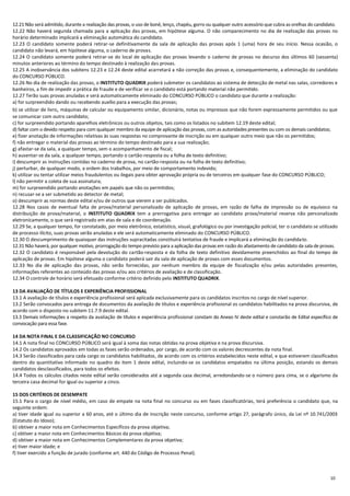 10
12.21 Não será admitido, durante a realização das provas, o uso de boné, lenço, chapéu, gorro ou qualquer outro acessório que cubra as orelhas do candidato.
12.22 Não haverá segunda chamada para a aplicação das provas, em hipótese alguma. O não comparecimento no dia de realização das provas no
horário determinado implicará a eliminação automática do candidato.
12.23 O candidato somente poderá retirar-se definitivamente da sala de aplicação das provas após 1 (uma) hora de seu início. Nessa ocasião, o
candidato não levará, em hipótese alguma, o caderno de provas.
12.24 O candidato somente poderá retirar-se do local de aplicação das provas levando o caderno de provas no decurso dos últimos 60 (sessenta)
minutos anteriores ao término do tempo destinado à realização das provas.
12.25 A inobservância dos subitens 12.23 e 12.24 deste edital acarretará a não correção das provas e, consequentemente, a eliminação do candidato
do CONCURSO PÚBLICO.
12.26 No dia de realização das provas, o INSTITUTO QUADRIX poderá submeter os candidatos ao sistema de detecção de metal nas salas, corredores e
banheiros, a fim de impedir a prática de fraude e de verificar se o candidato está portando material não permitido.
12.27 Terão suas provas anuladas e será automaticamente eliminado do CONCURSO PÚBLICO o candidato que durante a realização:
a) for surpreendido dando ou recebendo auxílio para a execução das provas;
b) se utilizar de livro, máquinas de calcular ou equipamento similar, dicionário, notas ou impressos que não forem expressamente permitidos ou que
se comunicar com outro candidato;
c) for surpreendido portando aparelhos eletrônicos ou outros objetos, tais como os listados no subitem 12.19 deste edital;
d) faltar com o devido respeito para com qualquer membro da equipe de aplicação das provas, com as autoridades presentes ou com os demais candidatos;
e) fizer anotação de informações relativas às suas respostas no comprovante de inscrição ou em qualquer outro meio que não os permitidos;
f) não entregar o material das provas ao término do tempo destinado para a sua realização;
g) afastar-se da sala, a qualquer tempo, sem o acompanhamento de fiscal;
h) ausentar-se da sala, a qualquer tempo, portando o cartão-resposta ou a folha de texto definitivo;
i) descumprir as instruções contidas no caderno de prova, no cartão-resposta ou na folha de texto definitivo;
j) perturbar, de qualquer modo, a ordem dos trabalhos, por meio de comportamento indevido;
k) utilizar ou tentar utilizar meios fraudulentos ou ilegais para obter aprovação própria ou de terceiros em qualquer fase do CONCURSO PÚBLICO;
l) não permitir a coleta de sua assinatura;
m) for surpreendido portando anotações em papéis que não os permitidos;
n) recusar-se a ser submetido ao detector de metal;
o) descumprir as normas deste edital e/ou de outros que vierem a ser publicados.
12.28 Nos casos de eventual falta de prova/material personalizado de aplicação de provas, em razão de falha de impressão ou de equívoco na
distribuição de prova/material, o INSTITUTO QUADRIX tem a prerrogativa para entregar ao candidato prova/material reserva não personalizado
eletronicamente, o que será registrado em atas de sala e de coordenação.
12.29 Se, a qualquer tempo, for constatado, por meio eletrônico, estatístico, visual, grafológico ou por investigação policial, ter o candidato se utilizado
de processo ilícito, suas provas serão anuladas e ele será automaticamente eliminado do CONCURSO PÚBLICO.
12.30 O descumprimento de quaisquer das instruções supracitadas constituirá tentativa de fraude e implicará a eliminação do candidato.
12.31 Não haverá, por qualquer motivo, prorrogação do tempo previsto para a aplicação das provas em razão do afastamento de candidato da sala de provas.
12.32 O candidato é responsável pela devolução do cartão-resposta e da folha de texto definitivo devidamente preenchidos ao final do tempo de
aplicação de provas. Em hipótese alguma o candidato poderá sair da sala de aplicação de provas com esses documentos.
12.33 No dia de aplicação das provas, não serão fornecidas, por nenhum membro da equipe de fiscalização e/ou pelas autoridades presentes,
informações referentes ao conteúdo das provas e/ou aos critérios de avaliação e de classificação.
12.34 O controle de horário será efetuado conforme critério definido pelo INSTITUTO QUADRIX.
13 DA AVALIAÇÃO DE TÍTULOS E EXPERIÊNCIA PROFISSIONAL
13.1 A avaliação de títulos e experiência profissional será aplicada exclusivamente para os candidatos inscritos no cargo de nível superior.
13.2 Serão convocados para entrega de documentos da avaliação de títulos e experiência profissional os candidatos habilitados na prova discursiva, de
acordo com o disposto no subitem 11.7.9 deste edital.
13.3 Demais informações a respeito da avaliação de títulos e experiência profissional constam do Anexo IV deste edital e constarão de Edital específico de
convocação para essa fase.
14 DA NOTA FINAL E DA CLASSIFICAÇÃO NO CONCURSO
14.1 A nota final no CONCURSO PÚBLICO será igual à soma das notas obtidas na prova objetiva e na prova discursiva.
14.2 Os candidatos aprovados em todas as fases serão ordenados, por cargo, de acordo com os valores decrescentes da nota final.
14.3 Serão classificados para cada cargo os candidatos habilitados, de acordo com os critérios estabelecidos neste edital, e que estiverem classificados
dentro do quantitativo informado no quadro do item 1 deste edital, incluindo-se os candidatos empatados na última posição, estando os demais
candidatos desclassificados, para todos os efeitos.
14.4 Todos os cálculos citados neste edital serão considerados até a segunda casa decimal, arredondando-se o número para cima, se o algarismo da
terceira casa decimal for igual ou superior a cinco.
15 DOS CRITÉRIOS DE DESEMPATE
15.1 Para o cargo de nível médio, em caso de empate na nota final no concurso ou em fases classificatórias, terá preferência o candidato que, na
seguinte ordem:
a) tiver idade igual ou superior a 60 anos, até o último dia de inscrição neste concurso, conforme artigo 27, parágrafo único, da Lei nº 10.741/2003
(Estatuto do Idoso);
b) obtiver a maior nota em Conhecimentos Específicos da prova objetiva;
c) obtiver a maior nota em Conhecimentos Básicos da prova objetiva;
d) obtiver a maior nota em Conhecimentos Complementares da prova objetiva;
e) tiver maior idade; e
f) tiver exercido a função de jurado (conforme art. 440 do Código de Processo Penal).
 