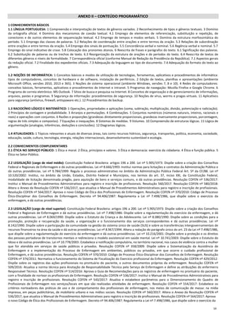14
ANEXO II – CONTEÚDO PROGRAMÁTICO
1 CONHECIMENTOS BÁSICOS
1.1 LÍNGUA PORTUGUESA: 1 Compreensão e interpretação de textos de gêneros variados. 2 Reconhecimento de tipos e gêneros textuais. 3 Domínio
da ortografia oficial. 4 Domínio dos mecanismos de coesão textual. 4.1 Emprego de elementos de referenciação, substituição e repetição, de
conectores e de outros elementos de sequenciação textual. 4.2 Emprego de tempos e modos verbais. 5 Domínio da estrutura morfossintática do
período. 5.1 Emprego das classes de palavras. 5.2 Relações de coordenação entre orações e entre termos da oração. 5.3 Relações de subordinação
entre orações e entre termos da oração. 5.4 Emprego dos sinais de pontuação. 5.5 Concordância verbal e nominal. 5.6 Regência verbal e nominal. 5.7
Emprego do sinal indicativo de crase. 5.8 Colocação dos pronomes átonos. 6 Reescrita de frases e parágrafos do texto. 6.1 Significação das palavras.
6.2 Substituição de palavras ou de trechos de texto. 6.3 Reorganização da estrutura de orações e de períodos do texto. 6.4 Reescrita de textos de
diferentes gêneros e níveis de formalidade. 7 Correspondência oficial (conforme Manual de Redação da Presidência da República). 7.1 Aspectos gerais
da redação oficial. 7.2 Finalidade dos expedientes oficiais. 7.3 Adequação da linguagem ao tipo de documento. 7.4 Adequação do formato do texto ao
gênero.
1.2 NOÇÕES DE INFORMÁTICA: 1 Conceitos básicos e modos de utilização de tecnologias, ferramentas, aplicativos e procedimentos de informática:
tipos de computadores, conceitos de hardware e de software, instalação de periféricos. 2 Edição de textos, planilhas e apresentações (ambiente
Microsoft Office, versões 2010, 2013 e 365). 3 Noções de sistema operacional (ambiente Windows, versões 7, 8 e 10). 4 Redes de computadores:
conceitos básicos, ferramentas, aplicativos e procedimentos de Internet e intranet. 5 Programas de navegação: Mozilla Firefox e Google Chrome. 6
Programa de correio eletrônico: MS Outlook. 7 Sítios de busca e pesquisa na Internet. 8 Conceitos de organização e de gerenciamento de informações,
arquivos, pastas e programas. 9 Segurança da informação: procedimentos de segurança. 10 Noções de vírus, worms e pragas virtuais. 11 Aplicativos
para segurança (antivírus, firewall, antispyware etc.). 12 Procedimentos de backup.
1.3 RACIOCÍNIO LÓGICO E MATEMÁTICO: 1 Operações, propriedades e aplicações (soma, subtração, multiplicação, divisão, potenciação e radiciação).
2 Princípios de contagem e probabilidade. 3 Arranjos e permutações. 4 Combinações. 5 Conjuntos numéricos (números naturais, inteiros, racionais e
reais) e operações com conjuntos. 6 Razões e proporções (grandezas diretamente proporcionais, grandezas inversamente proporcionais, porcentagem,
regras de três simples e compostas). 7 Equações e inequações. 8 Sistemas de medidas. 9 Volumes. 10 Compreensão de estruturas lógicas. 11 Lógica de
argumentação (analogias, inferências, deduções e conclusões). 12 Diagramas lógicos.
1.4 ATUALIDADES: 1 Tópicos relevantes e atuais de diversas áreas, tais como recursos hídricos, segurança, transportes, política, economia, sociedade,
educação, saúde, cultura, tecnologia, energia, relações internacionais, desenvolvimento sustentável e ecologia.
2.2 CONHECIMENTOS COMPLEMENTARES
2.1 ÉTICA NO SERVIÇO PÚBLICO: 1 Ética e moral. 2 Ética, princípios e valores. 3 Ética e democracia: exercício da cidadania. 4 Ética e função pública. 5
Ética no Setor Público.
2.2 LEGISLAÇÃO (cargo de nível médio): Constituição Federal Brasileira: artigos 196 a 200. Lei nº 5.905/1973: Dispõe sobre a criação dos Conselhos
Federal e Regionais de Enfermagem e dá outras providências. Lei nº 8.666/1993: Institui normas para licitações e contratos da Administração Pública e
dá outras providências. Lei nº 9.784/1999: Regula o processo administrativo no âmbito da Administração Pública Federal Art. 5º da CF/88. Lei nº
10.520/2002: Institui, no âmbito da União, Estados, Distrito Federal e Municípios, nos termos do art. 37, inciso XXI, da Constituição Federal,
modalidade de licitação denominada pregão, para aquisição de bens e serviços comuns, e dá outras providências. Resolução COFEN nº 536/2017:
Institui o Manual de Procedimentos Administrativos para registro e inscrição de profissionais. Resolução 560/2017. Resolução COFEN nº 580/2018:
Altera o Anexo da Resolução COFEN nº 536/2017, que atualiza o Manual de Procedimentos Administrativos para registro e inscrição de profissionais.
Resolução COFEN nº 564/2017: Aprova o novo Código de Ética dos Profissionais de Enfermagem. Resolução COFEN nº 370/2010: Código de Processo
Ético-Disciplinar dos Conselhos de Enfermagem. Decreto nº 94.406/1987: Regulamenta a Lei nº 7.498/1986, que dispõe sobre o exercício da
enfermagem, e dá outras providências.
2.3 LEGISLAÇÃO (cargo de nível superior): Constituição Federal Brasileira: artigos 196 a 200. Lei nº 5.905/1973: Dispõe sobre a criação dos Conselhos
Federal e Regionais de Enfermagem e dá outras providências. Lei nº 7.498/1986: Dispõe sobre a regulamentação do exercício da enfermagem, e dá
outras providências. Lei nº 8.069/1990: Dispõe sobre o Estatuto da Criança e do Adolescente. Lei nº 8.080/1990: Dispõe sobre as condições para a
promoção, proteção e recuperação da saúde, a organização e o funcionamento dos serviços correspondentes e dá outras providências. Lei nº
8.142/1990: Dispõe sobre a participação da comunidade na gestão do sistema único de saúde (SUS) e sobre as transferências intergovernamentais de
recursos financeiros na área da saúde e dá outras providências. Lei nº 8.967/1994: Altera a redação do parágrafo único do art. 23 da Lei nº 7.498/1986,
que dispõe sobre a regulamentação do exercício da enfermagem e dá outras providências. Lei nº 10.216/2001: Dispõe sobre a proteção e os direitos
das pessoas portadoras de transtornos mentais e redireciona o modelo assistencial em saúde mental. Lei nº 10.741/2003: Dispõe sobre o Estatuto do
Idoso e dá outras providências. Lei nº 10.778/2003: Estabelece a notificação compulsória, no território nacional, nos casos de violência contra a mulher
que for atendida em serviços de saúde públicos e privados. Resolução COFEN nº 358/2009: Dispõe sobre a Sistematização da Assistência de
Enfermagem e a implementação do Processo de Enfermagem em ambientes, públicos ou privados, em que ocorre o cuidado profissional de
Enfermagem, e dá outras providências. Resolução COFEN nº 370/2010: Código de Processo Ético-Disciplinar dos Conselhos de Enfermagem. Resolução
COFEN nº 374/2011: Normatiza o funcionamento do Sistema de Fiscalização do Exercício profissional da Enfermagem. Resolução COFEN nº 429/2012:
Dispõe sobre os registros das ações profissionais no prontuário do paciente, e outros documentos próprios da enfermagem. Resolução COFEN nº
509/2016: Atualiza a norma técnica para Anotação de Responsabilidade Técnica pelo Serviço de Enfermagem e define as atribuições do enfermeiro
Responsável Técnico. Resolução COFEN nº 514/2016: Aprova o Guia de Recomendações para os registros de enfermagem no prontuário do paciente,
com a finalidade de nortear os profissionais de Enfermagem. Resolução COFEN nº 536/2017: Institui o Manual de Procedimentos Administrativos para
registro e inscrição de profissionais. Resolução COFEN nº 543/2017: Atualiza e estabelece parâmetros para o Dimensionamento do Quadro de
Profissionais de Enfermagem nos serviços/locais em que são realizadas atividades de enfermagem. Resolução COFEN nº 554/2017: Estabelece os
critérios norteadores das práticas de uso e de comportamento dos profissionais de enfermagem, nos meios de comunicação de massa: na mídia
impressa, em peças publicitárias, de mobiliário urbano e nas mídias sociais. Resolução COFEN nº 560/2017: Altera o Anexo da Resolução COFEN nº
536/2017, que atualiza o Manual de Procedimentos Administrativos para registro e inscrição de profissionais. Resolução COFEN nº 564/2017: Aprova
o novo Código de Ética dos Profissionais de Enfermagem. Decreto nº 94.406/1987: Regulamenta a Lei nº 7.498/1986, que dispõe sobre o exercício da
 