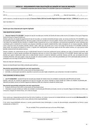 16
ANEXO III – REQUERIMENTO PARA SOLICITAÇÃO DE ISENÇÃO DE TAXA DE INSCRIÇÃO
(Candidatos amparados pelo Decreto Federal nº 6.135/2007 e pela Lei nº 13.656/2018)
Eu, _______________________________________________________________________________________________________________________,
CFP nº_______________________________, RG nº_______________________________, UF do RG______, Data de nascimento____/____/________,
venho requerer a isenção da taxa de inscrição do Concurso Público 2019 do Conselho Regional de Enfermagem do Acre - COREN-AC de acordo com o
item 5 do Edital nº 1.
- - - - - - - - - - - - - - - - - - - - - - - - - - - - - - - - - - - - - - - - - - - - - - - - - - - - - - - - - - - - - - - - - - - - - - - - - - - - - - - - - - - - - - - - - - - - - - - - - - - - - - - - - - - - - - - - - - -
Declaro que estou amparado pela seguinte legislação:
PARA INSCRITOS NO CADÚNICO
(....) Decreto Federal nº 6.135/2007 - Isenção de taxa de inscrição para membro de família de baixa renda inscrito no Cadastro Único para Programas
Sociais do Governo Federal (CadÚnico).
Declaro, para fins de isenção de pagamento de taxa de inscrição, ser membro de família de baixa renda, nos termos do Decreto nº 6.135/2007 e que,
em função de minha condição financeira, não posso pagar a taxa de inscrição em concurso público. Declaro estar ciente de que, de acordo com o inciso
I do artigo 4º do referido Decreto, família é a unidade nuclear composta por um ou mais indivíduos, eventualmente ampliada por outros indivíduos que
contribuam para o rendimento ou tenham suas despesas atendidas por aquela unidade familiar, todos moradores em um mesmo domicílio, definido
como o local que serve de moradia à família. Declaro, ainda, saber que, de acordo com o inciso II do artigo 4º do Decreto nº 6.135/2007, família de
baixa renda, sem prejuízo do disposto no inciso I, é aquela com renda familiar mensal per capita de até meio salário mínimo; ou a que possua renda
familiar mensal de até três salários mínimos.
Declaro, também, ter conhecimento de que a renda familiar mensal é a soma dos rendimentos brutos auferidos por todos os membros da família, não
sendo incluídos no cálculo aqueles percebidos dos programas descritos no inciso IV do artigo 4º do Decreto nº 6.135/2007. Declaro saber que renda
familiar per capita é obtida pela razão entre a renda familiar mensal e o total de indivíduos na família. Declaro, por fim, que, em função de minha
condição financeira, não posso pagar a taxa de inscrição em concurso público e estou ciente das penalidades por emitir declaração falsa previstas no
parágrafo único do artigo 10 do Decreto nº 83.936/1979.
Nome da mãe (sem abreviatura): _______________________________________________________________________________________________.
Número de Identificação Social (NIS), atribuído pelo CadÚnico: _______________________________________.
Documentos apresentados juntamente com este requerimento:
(....) Cadastro de Pessoa Física (CPF) ou documento de identidade oficial.
(....) Certidão, ou declaração equivalente, expedida no presente ano pelo órgão competente, que comprove a inscrição no CadÚnico.
PARA DOADORES DE MEDULA ÓSSEA
(....) Lei nº 13.656/2018 - Isenção de taxa de inscrição para doador de medula óssea em entidades reconhecidas pelo Ministério da Saúde.
Declaro, para fins de isenção de pagamento de taxa de inscrição, que possuo atestado ou laudo emitido por médico de entidade reconhecida pelo
Ministério da Saúde, inscrito no Conselho Regional de Medicina (CRM), que comprova a doação de medula óssea.
Documentos apresentados juntamente com este requerimento:
(....) Cadastro de Pessoa Física (CPF) ou documento de identidade oficial.
(....) Atestado ou laudo emitido por médico de entidade reconhecida pelo Ministério da Saúde, inscrito no Conselho Regional de Medicina (CRM), que
comprova a doação de medula óssea, com a data da doação.
- - - - - - - - - - - - - - - - - - - - - - - - - - - - - - - - - - - - - - - - - - - - - - - - - - - - - - - - - - - - - - - - - - - - - - - - - - - - - - - - - - - - - - - - - - - - - - - - - - - - - - - - - - - - - - - - - - -
Estou ciente que, independentemente do local de minha residência, irei realizar a prova em na cidade definida no ato de inscrição (Rio Branco/AC). Os
custos de locomoção e estadia, se for o caso, serão de minha responsabilidade.
É de minha responsabilidade exclusiva o correto preenchimento dessa declaração e o envio da documentação comprobatória na forma e prazo
estabelecido no Edital nº 1.
Por ser verdade, firmo o presente para que surte seus efeitos legais.
(Cidade/UF) ______________________, _______ de _____________ de 2019.
_______________________________________
Assinatura do candidato(a)
 