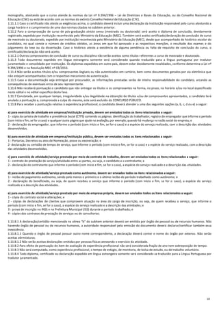 18
monografia, atestando que o curso atende às normas da Lei nº 9.394/1996 – Lei de Diretrizes e Bases da Educação, ou do Conselho Nacional de
Educação (CNE) ou está de acordo com as normas do extinto Conselho Federal de Educação (CFE).
1.11.1.1 Caso o certificado não ateste as exigências acima, o candidato deverá incluir uma declaração da instituição responsável pelo curso atestando a
carga horária e o cumprimento de uma das normas citadas no subitem anterior.
1.11.2 Para a comprovação de curso de pós-graduação stricto sensu (mestrado ou doutorado) será aceito o diploma de conclusão, devidamente
registrado, expedido por instituição reconhecida pelo Ministério da Educação (MEC). Também será aceito certificado/declaração de conclusão de curso
de mestrado ou doutorado, expedido por instituição reconhecida pelo Ministério da Educação (MEC), desde que acompanhado do histórico escolar do
candidato, no qual conste o número de créditos obtidos, as áreas em que foi aprovado e as respectivas menções, o resultado dos exames e do
julgamento da tese ou da dissertação. Caso o histórico ateste a existência de alguma pendência ou falta de requisito de conclusão do curso, o
certificado/declaração não será aceito.
1.11.2.1 Outros comprovantes de conclusão de curso ou disciplina não serão aceitos como títulos referentes a curso de mestrado e doutorado.
1.11.3 Todo documento expedido em língua estrangeira somente será considerado quando traduzido para a língua portuguesa por tradutor
juramentado e convalidado por instituição. Os diplomas expedidos em outro país, devem estar devidamente revalidados, conforme determina a Lei nº
9.394/1996 e na Resolução MEC nº 03/2016.
1.11.4 Não serão aceitos títulos e/ou comprovantes ilegíveis ou não autenticados em cartório, bem como documentos gerados por via eletrônica que
não estejam acompanhados com o respectivo mecanismo de autenticação.
1.11.5 Caso a documentação seja entregue por procurador, as informações prestadas serão de inteira responsabilidade do candidato, arcando as
consequências de eventuais erros de seu representante.
1.11.6 Não receberá pontuação o candidato que não entregar os títulos e os comprovantes na forma, no prazo, no horário e/ou no local especificado
neste edital e no edital específico desta fase.
1.11.7 Constatada, em qualquer tempo, irregularidade e/ou ilegalidade na obtenção de títulos e/ou de comprovantes apresentados, o candidato terá
anulada a pontuação e, comprovada a culpa do mesmo, este será excluído do CONCURSO PÚBLICO.
1.11.8 Para receber a pontuação relativa à experiência profissional, o candidato deverá atender a uma das seguintes opções (a, b, c, d ou e) a seguir:
a) para exercício de atividade em empresa/instituição privada, devem ser enviados todos os itens relacionados a seguir:
1 - cópia da carteira de trabalho e previdência Social (CTPS) contendo as páginas: identificação do trabalhador; registro do empregador que informe o período
(com início e fim, se for o caso) e qualquer outra página que ajude na avaliação, por exemplo, quando há mudança na razão social da empresa; e
2 - declaração do empregador, que informe o período (com início e fim, se for o caso) e a espécie do serviço realizado, com a descrição das atividades
desenvolvidas.
b) para exercício de atividade em empresa/instituição pública, devem ser enviados todos os itens relacionados a seguir:
1 - Portarias, Decretos ou atos de Nomeação, posse ou exoneração; e
2- declaração ou certidão de tempo de serviço, que informe o período (com início e fim, se for o caso) e a espécie do serviço realizado, com a descrição
das atividades desenvolvidas.
c) para exercício de atividade/serviço prestado por meio de contrato de trabalho, devem ser enviados todos os itens relacionados a seguir:
1 - contrato de prestação de serviço/atividade entre as partes, ou seja, o candidato e o contratante; e
2 - declaração do contratante que informe o período (com início e fim, se for o caso), a espécie do serviço realizado e a descrição das atividades.
d) para exercício de atividade/serviço prestado como autônomo, devem ser enviados todos os itens relacionados a seguir:
1 - recibo de pagamento autônomo, sendo pelo menos o primeiro e o último recibo do período trabalhado como autônomo; e
2 - declaração do beneficiado, ou seja, de quem recebeu o serviço que informe o período (com início e fim, se for o caso), a espécie do serviço
realizado e a descrição das atividades.
e) para exercício de atividade/serviço prestado por meio de empresa própria, devem ser enviados todos os itens relacionados a seguir:
1 - cópia do contrato social e alterações; e
2 - cópias de declarações de clientes que comprovem atuação na área do cargo de inscrição, ou seja, de quem recebeu o serviço, que informe o
período (com início e fim, se for o caso), a espécie do serviço realizado e a descrição das atividades; e
3 - prova de inscrição no INSS e na Prefeitura Municipal (ISS) durante o período trabalhado; e
4 - cópias dos contratos de prestação de serviços ou de consultorias.
1.11.8.1 A declaração/certidão mencionada na alínea “b” do subitem anterior deverá ser emitida por órgão de pessoal ou de recursos humanos. Não
havendo órgão de pessoal ou de recursos humanos, a autoridade responsável pela emissão do documento deverá declarar/certificar também essa
inexistência.
1.11.8.1.1 Quando o órgão de pessoal possuir outro nome correspondente, a declaração deverá conter o nome do órgão por extenso. Não serão
aceitas abreviaturas.
1.11.8.1.2 Não serão aceitas declarações emitidas por pessoas físicas atestando o exercício da atividade.
1.11.8.2 Para efeito de pontuação do item de avaliação de experiência profissional não será considerada fração de ano nem sobreposição de tempo.
1.11.8.3 Não será computada, como experiência profissional, o tempo de estágio, de monitoria, de bolsa de estudo, ou de trabalho voluntário.
1.11.8.4 Todo diploma, certificado ou declaração expedido em língua estrangeira somente será considerado se traduzido para a Língua Portuguesa por
tradutor juramentado.
 