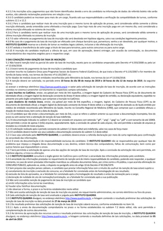 3
4.3.5.2 As inscrições e/ou pagamentos que não forem identificados devido a erro do candidato na informação de dados do referido boleto não serão
aceitos, não cabendo reclamações posteriores em relação a isso.
4.3.6 O candidato poderá se inscrever para mais de um cargo, ficando sob sua responsabilidade a verificação da compatibilidade de turnos, conforme
subitens 12.1 e 12.2.
4.3.6.1 Para o candidato que realizar mais de uma inscrição para o mesmo turno de aplicação de provas, será considerada válida somente a última
inscrição efetivada, sendo entendida como efetivada a inscrição paga. Caso haja mais de uma inscrição paga em um mesmo dia, será considerada a
última inscrição efetuada no sistema de inscrição.
4.3.6.2 Para o candidato isento que realizar mais de uma inscrição para o mesmo turno de aplicação de provas, será considerada válida somente a
última inscrição efetivada no sistema de inscrição.
4.3.7 O valor referente ao pagamento da taxa de inscrição não será devolvido em hipótese alguma, salvo nas condições legalmente previstas.
4.3.8 No caso de o pagamento da taxa de inscrição ser efetuado com cheque bancário que, porventura, venha a ser devolvido, por qualquer motivo, o
INSTITUTO QUADRIX reserva-se o direito de tomar as medidas legais cabíveis, inclusive a não efetivação da inscrição.
4.3.9 É vedada a transferência do valor pago a título de taxa para terceiros, para outros concursos ou para outro cargo.
4.3.10 A inscrição do candidato implicará a ciência de que, em caso de aprovação, deverá entregar, por ocasião da contratação, os documentos
comprobatórios dos requisitos exigidos para o respectivo cargo.
5 DAS CONDIÇÕES PARA ISENÇÃO DA TAXA DE INSCRIÇÃO
5.1 Não haverá isenção total ou parcial do valor da taxa de inscrição, exceto para os candidatos amparados pelo Decreto nº 6.593/2008 ou pela Lei
nº 13.656/2018.
5.1.1 Estará isento do pagamento da taxa de inscrição o candidato que:
a) estiver inscrito no Cadastro Único para Programas Sociais do Governo Federal (CadÚnico), de que trata o Decreto nº 6.135/2007 e for membro de
família de baixa renda, nos termos do Decreto nº 6.135/2007; ou
b) for doador de medula óssea em entidades reconhecidas pelo Ministério da Saúde, nos termos da Lei nº 13.656/2018.
5.2 A isenção deverá ser solicitada, no período entre 10 horas do dia 08 de março de 2019 e 18 horas do dia 12 de março de 2019, da seguinte
forma:
a) acessar o endereço eletrônico http://isencao.quadrix.org.br e optar pela solicitação de isenção de taxa de inscrição, de acordo com as instruções
contidas no sistema e preencher corretamente os respectivos campos solicitados.
b) para inscritos no CadÚnico, enviar, via upload por meio de link específico, a imagem legível do Cadastro de Pessoa Física (CPF) ou de documento de
identidade oficial; a imagem legível da declaração constante do Anexo III deste edital; e a imagem legível de certidão, ou declaração equivalente, expedida no
presente ano pelo órgão competente, que comprove a inscrição no CadÚnico.
c) para doadores de medula óssea, enviar, via upload por meio de link específico, a imagem, legível, do Cadastro de Pessoa Física (CPF) ou de
documento de identidade oficial; a imagem legível da declaração constante do Anexo III deste edital; e a imagem legível de atestado ou de laudo emitido por
médico de entidade reconhecida pelo Ministério da Saúde, inscrito no Conselho Regional de Medicina (CRM), que comprove que o candidato efetuou a
doação de medula óssea, bem como a data da doação.
5.2.1 O candidato que não enviar a documentação, por meio do link, a que se refere o subitem anterior ou que enviar a documentação incompleta, fora do
prazo ou sem assinar terá a solicitação de isenção de taxa indeferida.
5.2.2 A documentação indicada no subitem 5.2 deverá ser enviada em arquivos com extensão “.gif”, “.png”, “.jpeg” ou “.pdf” e com tamanho de até 100KB.
Será permitido o envio de apenas 3 (três) arquivos, separadamente. Após a conclusão do upload de cada arquivo, não será permitida a exclusão de arquivos já
enviados ou a inclusãodenovos arquivos.
5.2.3 A solicitação realizada após o período constante do subitem 5.2 deste edital será indeferida, salvo nos casos de força maior.
5.2.4 O candidato deverá manter aos seus cuidados a documentação constante do subitem 5.2 deste edital.
5.2.5 Caso seja solicitado pelo INSTITUTO QUADRIX, o candidato deverá enviar a referida declaração por meio de carta registrada para confirmação
da veracidade das informações.
5.2.6 O envio da documentação é de responsabilidade exclusiva do candidato. O INSTITUTO QUADRIX não se responsabiliza por qualquer tipo de
problema que impeça a chegada dessa documentação a seu destino, ordem técnica dos computadores, falhas de comunicação, bem como por
outros fatores que impossibilitem o envio.
5.2.7 Será permitida a solicitação de apenas uma das opções de isenção de taxa de inscrição. Após a conclusão da solicitação não será permitida, em
hipótese alguma, a troca ou alteração.
5.3 O INSTITUTO QUADRIX consultará o órgão gestor do CadÚnico para confirmar a veracidade das informações prestadas pelo candidato.
5.4 A veracidade das informações prestadas no requerimento de isenção será de inteira responsabilidade do candidato, podendo este responder, a qualquer
momento, no caso de serem prestadas informações inverídicas ou utilizados documentos falsos, por crime contra a fé pública, o que acarreta eliminação do
CONCURSO PÚBLICO, aplicando‐se, ainda, o disposto no parágrafo único do artigo 10 do Decreto nº 83.936/1979.
5.5 Sem prejuízo das sanções penais cabíveis, o candidato que prestar informação falsa com o intuito de usufruir da isenção de taxa estará sujeito a:
a) cancelamento da inscrição e exclusão do concurso, se a falsidade for constatada antes da homologação de seu resultado;
b) exclusão da lista de aprovados, se a falsidade for constatada após a homologação do resultado e antes da nomeação para o cargo;
c) declaração de nulidade do ato de nomeação/contratação, se a falsidade for constatada após a sua publicação.
5.6 Não será concedida isenção de pagamento de taxa de inscrição ao candidato que:
a) omitir informações e/ou torná‐las inverídicas;
b) fraudar e/ou falsificar documentação;
c) não observar a forma, o prazo e os horários estabelecidos neste edital.
5.7 Não será aceita solicitação de isenção de taxa de inscrição via postal, via requerimento administrativo, via correio eletrônico ou fora do prazo.
5.8 Cada solicitação de isenção de taxa será analisada e julgada pelo INSTITUTO QUADRIX.
5.9 O INSTITUTO QUADRIX divulgará, no endereço eletrônico http://www.quadrix.org.br, a listagem contendo o resultado preliminar das solicitações de
isenção de taxa de inscrição na data provável de 27 de março de 2019.
5.9.1 Do resultado preliminar das solicitações de isenção de taxa de inscrição caberá recurso, conforme estabelecido no item 16.
5.9.1.1 Após o envio da documentação comprobatória no prazo e na forma estabelecidos no subitem 7.2 deste edital, não será permitida a
complementação de outros documentos.
5.9.2 Ao término da apreciação dos recursos contra o resultado preliminar das solicitações de isenção de taxa de inscrição, o INSTITUTO QUADRIX
divulgará, no endereço eletrônico http://www.quadrix.org.br, a listagem contendo o resultado definitivo de tais solicitações, na data provável de 05
de abril de 2019.
 