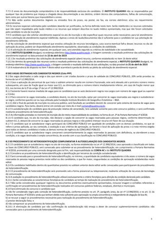 6
7.7.5 O envio da documentação comprobatória é de responsabilidade exclusiva do candidato. O INSTITUTO QUADRIX não se responsabiliza por
qualquer tipo de problema que impeça a chegada dessa documentação a seu destino, ordem técnica dos computadores, falhas de comunicação,
bem como por outros fatores que impossibilitem o envio.
7.7.6 Não serão aceitos documentos ilegíveis ou enviados fora do prazo, via postal, via fax, via correio eletrônico e/ou via requerimento
administrativo.
7.8 Os recursos especiais solicitados pelo candidato deverão ser justificados, na forma definida neste item. Serão indeferidos os recursos solicitados
que não sejam respaldados pelo laudo médico e os recursos que estejam descritos no laudo médico apresentado, mas que não foram solicitados
pelo candidato no ato da inscrição.
7.9 O candidato que não solicitar atendimento especial no ato de inscrição e não especificar quais recursos serão necessários para tal atendimento
terá a solicitação de atendimento especial indeferida. Apenas o envio de laudo/documentos não é suficiente para o candidato ter sua solicitação de
atendimento deferida.
7.10 Na solicitação de atendimento especial que envolva utilização de recursos tecnológicos, caso ocorra eventual falha desses recursos no dia de
aplicação da prova, poderá ser disponibilizado atendimento equivalente, observadas as condições de viabilidade.
7.11 A solicitação de atendimento especial, em qualquer caso, será atendida segundo os critérios de viabilidade e de razoabilidade.
7.12 O INSTITUTO QUADRIX divulgará, no endereço eletrônico http://www.quadrix.org.br, a listagem contendo o resultado preliminar das solicitações de
atendimento especial na data provável de 22 de abril de 2019.
7.12.1 Do resultado preliminar das solicitações de atendimento especial caberá recurso, conforme estabelecido no item 16 deste edital.
7.12.2 Ao término da apreciação dos recursos contra o resultado preliminar das solicitações de atendimento especial, o INSTITUTO QUADRIX divulgará, no
endereço eletrônico http://www.quadrix.org.br, a listagem contendo o resultado definitivo de tais solicitações, na data provável de 25 de abril de 2019.
7.13 A inobservância do disposto no item 7 deste edital acarretará a perda do direito ao pleito da solicitação de atendimento especial.
8 DAS VAGAS DESTINADAS AOS CANDIDATOS NEGROS (Cota PPP)
8.1 Das vagas destinadas a cada cargo e das que vierem a ser criadas durante o prazo de validade do CONCURSO PÚBLICO, 20% serão providas na
forma da Lei nº 12.990/2014.
8.1.1 Caso a aplicação do percentual de que trata o subitem anterior resulte em número fracionado, este será elevado até o primeiro número inteiro
subsequente, em caso de fração igual ou maior que 0,5, ou diminuído para o número inteiro imediatamente inferior, em caso de fração menor que
0,5, nos termos do § 2º do artigo 1º da Lei nº 12.990/2014.
8.1.2 Somente haverá reserva imediata de vagas para os candidatos que se auto declararem negros nos cargos com número de vagas igual ou superior
a 3 (três).
8.1.3 Para concorrer às vagas reservadas, o candidato deverá, no ato da inscrição, optar por concorrer às vagas reservadas aos negros e autodeclarar-
se negro, conforme quesito cor ou raça utilizado pela Fundação Instituto Brasileiro de Geografia e Estatística – IBGE.
8.1.3.1 Até o final do período de inscrição no concurso público, será facultado ao candidato desistir de concorrer pelo sistema de reserva de vagas para
candidatos negros. Para tanto, deverá entrar em contato por meio do e-mail contato@quadrix.org.br.
8.1.4 A autodeclaração do candidato goza da presunção relativa de veracidade; terá validade somente para este concurso público; e será confirmada
mediante procedimento de heteroidentificação
8.1.5 As informações prestadas no momento deinscrição sãodeinteira responsabilidadedo candidato,na forma do art.2º da Portaria Normativanº 4/2018.
8.1.6 O candidato que, no ato da inscrição, não declarar a opção de concorrer às vagas reservadas para pessoas negras, conforme determinado no
subitem 8.1.3, deixará de concorrer às vagas reservadas às pessoas negras e não poderá interpor recurso em favor de sua situação.
8.1.7 O candidato que se autodeclarar negro participará do CONCURSO PÚBLICO em igualdade de condições com os demais candidatos, no que se
refere à prova aplicada, ao seu conteúdo, à avaliação e aos critérios de aprovação, ao horário e local de aplicação da prova e à nota mínima exigida
para todos os demais candidatos e todas as demais normas de regência do CONCURSO PÚBLICO.
8.1.8 O candidato que se autodeclarar negro concorrerá concomitantemente às vagas reservadas às pessoas com deficiência, se atenderem a essa
condição, e às vagas destinadas à ampla concorrência, de acordo com a sua classificação no CONCURSO PÚBLICO.
8.2 DO PROCEDIMENTO DE HETEROIDENTIFICAÇÃO COMPLEMENTAR À AUTODECLARAÇÃO DOS CANDIDATOS NEGROS
8.2.1 O candidato que se autodeclarou negro no ato de inscrição, na forma estabelecida na Lei nº 12.990/2014, caso aprovado e classificado em todas
as fases do CONCURSO PÚBLICO, será convocado para submeter‐se ao procedimento de heteroidentificação, em cumprimento a Portaria Normativa
nº 4/2018, promovido por uma comissão designada para tal fim, sob responsabilidade do COREN-AC e do INSTITUTO QUADRIX.
8.2.2 Considera-se procedimento de heteroidentificação a identificação por terceiros da condição autodeclarada.
8.2.3 Será convocada para o procedimento de heteroidentificação, no mínimo, a quantidade de candidatos equivalente a três vezes o número de vagas
reservadas às pessoas negras previstas neste edital ou dez candidatos, o que for maior, resguardadas as condições de aprovação estabelecidas neste
edital.
8.2.4 Os candidatos habilitados dentro do quantitativo previsto no subitem anterior deste edital serão convocados para participarem do procedimento
de heteroidentificação.
8.2.5 O procedimento de heteroidentificação será promovido sob a forma presencial ou telepresencial, mediante utilização de recursos de tecnologia
de comunicação.
8.2.6 A avaliação no procedimento de heteroidentificação utilizará exclusivamente o critério fenotípico para aferição da condição declarada pelo candidato.
8.2.6.1 Serão consideradas as características fenotípicas do candidato ao tempo de realização do procedimento de heteroidentificação.
8.2.7 Não serão considerados quaisquer registros ou documentos pretéritos eventualmente apresentados, inclusive imagem e certidões referentes a
confirmação em procedimentos de heteroidentificação realizados em concursos públicos federais, estaduais, distritais e municipais.
8.2.8 Será eliminado do concurso o candidato que:
a) não for considerado negro pela comissão de heteroidentificação, conforme previsto no art. 2º, parágrafo único, da Lei nº 12.990/2014, e no art. 11 da
Portaria Normativa nº 4/2018 e ainda que tenham obtido nota suficiente para aprovação na ampla concorrência e independente de alegação de boa-fé;
b) se recusar a seguir os procedimentos necessários para realização do procedimento de heteroidentificação;
c) prestar declaração falsa; e
d) não comparecer ao procedimento de heteroidentificação.
8.2.8.1 A eliminação de candidato por não confirmação da autodeclaração não enseja o dever de convocar suplementarmente candidatos não
convocados para o procedimento de heteroidentificação.
 