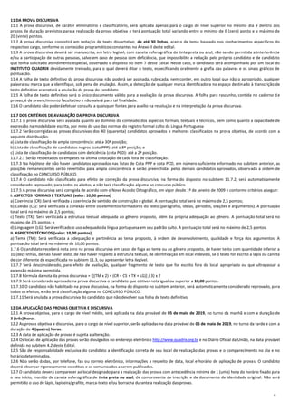 8
11 DA PROVA DISCURSIVA
11.1 A prova discursiva, de caráter eliminatório e classificatório, será aplicada apenas para o cargo de nível superior no mesmo dia e dentro dos
prazos de duração previstos para a realização da prova objetiva e terá pontuação total variando entre o mínimo de 0 (zero) ponto e o máximo de
20 (vinte) pontos.
11.2 A prova discursiva consistirá em redação de texto dissertativo, de até 30 linhas, acerca de tema baseado nos conhecimentos específicos do
respectivo cargo, conforme os conteúdos programáticos constantes no Anexo II deste edital.
11.3 A prova discursiva deverá ser manuscrita, em letra legível, com caneta esferográfica de tinta preta ou azul, não sendo permitida a interferência
e/ou a participação de outras pessoas, salvo em caso de pessoa com deficiência, que impossibilite a redação pelo próprio candidato e de candidato
que tenha solicitado atendimento especial, observado o disposto no item 7 deste Edital. Nesse caso, o candidato será acompanhado por um fiscal do
INSTITUTO QUADRIX devidamente treinado, para o qual deverá ditar o texto, especificando oralmente a grafia das palavras e os sinais gráficos de
pontuação.
11.4 A folha de texto definitivo da prova discursiva não poderá ser assinada, rubricada, nem conter, em outro local que não o apropriado, qualquer
palavra ou marca que a identifique, sob pena de anulação. Assim, a detecção de qualquer marca identificadora no espaço destinado à transcrição de
texto definitivo acarretará a anulação da prova do candidato.
11.5 A folha de texto definitivo será o único documento válido para a avaliação da prova discursiva. A folha para rascunho, contida no caderno de
provas, é de preenchimento facultativo e não valerá para tal finalidade.
11.6 O candidato não poderá efetuar consulta a quaisquer fontes para auxílio na resolução e na interpretação da prova discursiva.
11.7 DOS CRITÉRIOS DE AVALIAÇÃO DA PROVA DISCURSIVA
11.7.1 A prova discursiva será avaliada quanto ao domínio do conteúdo dos aspectos formais, textuais e técnicos, bem como quanto a capacidade de
expressão na modalidade escrita, por meio do uso das normas do registro formal culto da Língua Portuguesa
11.7.2 Serão corrigidas as provas discursivas dos 40 (quarenta) candidatos aprovados e melhores classificados na prova objetiva, de acordo com a
seguinte distribuição:
a) Lista de classificação de ampla concorrência: até a 30ª posição;
b) Lista de classificação de candidatos negros (cota PPP): até a 8ª posição; e
c) Lista de classificação de candidatos com deficiência (cota PCD): até a 2ª posição.
11.7.2.1 Serão respeitados os empates na última colocação de cada lista de classificação.
11.7.3 Na hipótese de não haver candidatos aprovados nas listas de Cota PPP e cota PCD, em número suficiente informado no subitem anterior, as
posições remanescentes serão revertidas para ampla concorrência e serão preenchidas pelos demais candidatos aprovados, observada a ordem de
classificação no CONCURSO PÚBLICO.
11.7.4 O candidato não classificado para efeito de correção da prova discursiva, na forma do disposto no subitem 11.7.2, será automaticamente
considerado reprovado, para todos os efeitos, e não terá classificação alguma no concurso público.
11.7.5 A prova discursiva será corrigida de acordo com o Novo Acordo Ortográfico, em vigor desde 1º de janeiro de 2009 e conforme critérios a seguir:
I. ASPECTOS FORMAIS E TEXTUAIS (valor: 10,00 pontos)
a) Coerência (CR): Será verificada a coerência de sentido, de construção e global. A pontuação total será no máximo de 2,5 pontos;
b) Coesão (CS): Será verificada a conexão entre os elementos formadores do texto (parágrafos, ideias, períodos, orações e argumentos). A pontuação
total será no máximo de 2,5 pontos;
c) Texto (TX): Será verificada a estrutura textual adequada ao gênero proposto, além da própria adequação ao gênero. A pontuação total será no
máximo de 2,5 pontos; e
d) Linguagem (LG): Será verificado o uso adequado da língua portuguesa em seu padrão culto. A pontuação total será no máximo de 2,5 pontos.
II. ASPECTOS TÉCNICOS (valor: 10,00 pontos)
a) Tema (TM): Será verificada a adequação e pertinência ao tema proposto, à ordem de desenvolvimento, qualidade e força dos argumentos. A
pontuação total será no máximo de 10,00 pontos.
1.7.6 O candidato receberá nota zero na prova discursiva em casos de fuga ao tema ou ao gênero proposto, de haver texto com quantidade inferior a
10 (dez) linhas, de não haver texto, de não haver respeito à estrutura textual, de identificação em local indevido, se o texto for escrito a lápis ou caneta
de cor diferente da especificada no subitem 11.3, ou apresentar letra ilegível.
11.7.7 Será desconsiderado, para efeito de avaliação, qualquer fragmento de texto que for escrito fora do local apropriado ou que ultrapassar a
extensão máxima permitida.
11.7.8 Fórmula da nota da prova discursiva = {[(TM x 2) + (CR + CS + TX + LG)] / 3} x 2
11.7.9 Será considerado aprovado na prova discursiva o candidato que obtiver nota igual ou superior a 10,00 pontos.
11.7.10 O candidato não habilitado na prova discursiva, na forma do disposto no subitem anterior, será automaticamente considerado reprovado, para
todos os efeitos, e não terá classificação alguma no CONCURSO PÚBLICO.
11.7.11 Será anulada a prova discursiva do candidato que não devolver sua folha de texto definitivo.
12 DA APLICAÇÃO DAS PROVAS OBJETIVA E DISCURSIVA
12.1 A prova objetiva, para o cargo de nível médio, será aplicada na data provável de 05 de maio de 2019, no turno da manhã e com a duração de
3 (três) horas.
12.2 As provas objetiva e discursiva, para o cargo de nível superior, serão aplicadas na data provável de 05 de maio de 2019, no turno da tarde e com a
duração de 4 (quatro) horas.
12.3 A data de aplicação de provas é sujeita a alteração.
12.4 Os locais de aplicação das provas serão divulgados no endereço eletrônico http://www.quadrix.org.br e no Diário Oficial da União, na data provável
definida no subitem 4.2 deste Edital.
12.5 São de responsabilidade exclusiva do candidato a identificação correta de seu local de realização das provas e o comparecimento no dia e no
horário determinados.
12.6 Não serão dadas, por telefone, fax ou correio eletrônico, informações a respeito de data, local e horário de aplicação de provas. O candidato
deverá observar rigorosamente os editais e os comunicados a serem publicados.
12.7 O candidato deverá comparecer ao local designado para a realização das provas com antecedência mínima de 1 (uma) hora do horário fixado para
o seu início, munido de caneta esferográfica de tinta preta ou azul, de comprovante de inscrição e de documento de identidade original. Não será
permitido o uso de lápis, lapiseira/grafite, marca‐texto e/ou borracha durante a realização das provas.
 