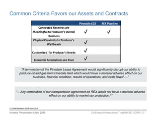 Investor Presentation | April 2016 CorEnergy Infrastructure Trust (NYSE: CORR) | 7
Common Criteria Favors our Assets and Contracts
Pinedale LGS REX Pipeline
Connected Reserves are
Meaningful to Producer's Overall
Business
Physical Proximity to Producer's
Wellheads
Customized for Producer's Needs
Economic Alternatives are Poor
"A termination of the Pinedale Lease Agreement would significantly disrupt our ability to
produce oil and gas from Pinedale field which would have a material adverse effect on our
business, financial condition, results of operations, and cash flows1….”
“…Any termination of our transportation agreement on REX would not have a material adverse
effect on our ability to market our production.1”
(1) Ultra Petroleum 2015 Form 10-K
 