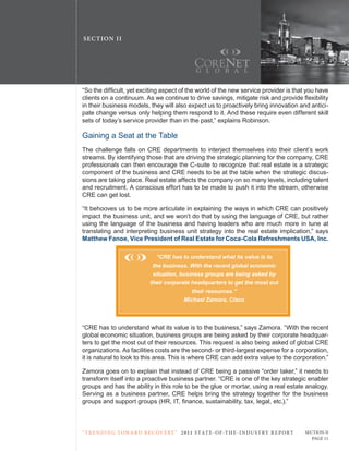 SE C T ION I I




“So the difficult, yet exciting aspect of the world of the new service provider is that you have
clients on a continuum. As we continue to drive savings, mitigate risk and provide flexibility
in their business models, they will also expect us to proactively bring innovation and antici-
pate change versus only helping them respond to it. And these require even different skill
sets of today’s service provider than in the past,” explains robinson.

Gaining a Seat at the table
the challenge falls on crE departments to interject themselves into their client’s work
streams. By identifying those that are driving the strategic planning for the company, crE
professionals can then encourage the c-suite to recognize that real estate is a strategic
component of the business and crE needs to be at the table when the strategic discus-
sions are taking place. real estate affects the company on so many levels, including talent
and recruitment. A conscious effort has to be made to push it into the stream, otherwise
crE can get lost.

“It behooves us to be more articulate in explaining the ways in which crE can positively
impact the business unit, and we won’t do that by using the language of crE, but rather
using the language of the business and having leaders who are much more in tune at
translating and interpreting business unit strategy into the real estate implication,” says
Matthew Fanoe, Vice President of Real Estate for Coca-Cola Refreshments USA, Inc.

                                “CRE has to understand what its value is to
                              the business. With the recent global economic
                              situation, business groups are being asked by
                             their corporate headquarters to get the most out
                                             their resources.”
                                          Michael Zamora, Cisco



“crE has to understand what its value is to the business,” says Zamora. “With the recent
global economic situation, business groups are being asked by their corporate headquar-
ters to get the most out of their resources. this request is also being asked of global crE
organizations. As facilities costs are the second- or third-largest expense for a corporation,
it is natural to look to this area. this is where crE can add extra value to the corporation.”

Zamora goes on to explain that instead of crE being a passive “order taker,” it needs to
transform itself into a proactive business partner. “crE is one of the key strategic enabler
groups and has the ability in this role to be the glue or mortar, using a real estate analogy.
Serving as a business partner, crE helps bring the strategy together for the business
groups and support groups (HR, IT, finance, sustainability, tax, legal, etc.).”



“ t R e n Di ng t oWa R D R e c oV e RY ” 2 011 S TAT E - OF -T H E -I N DU S T RY R E P ORT   Section ii
                                                                                                  Page 11
 