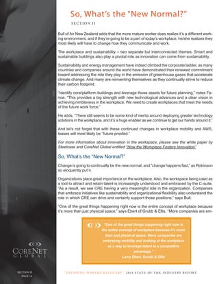 So, What’s the “New Normal?”
                       SE C T ION I I

               Bull of Air new Zealand adds that the more mature worker does realize it’s a different work-
               ing environment, and if they’re going to be a part of today’s workplace, he/she realizes they
               most likely will have to change how they communicate and work.

               the workplace and sustainability – two separate but interconnected themes. Smart and
               sustainable buildings also play a pivotal role as innovation can come from sustainability.

               Sustainability and energy management have indeed climbed the corporate ladder, as many
               countries and companies around the world have demonstrated their renewed commitment
               toward addressing the role they play in the emission of greenhouse gases that accelerate
               climate change. And many are reinventing themselves as they continually strive to reduce
               their carbon footprint.

               “Identify core/platform buildings and leverage those assets for future planning,” notes Fa-
               noe. “this provides a big strength with new technological advances and a clear vision in
               achieving nimbleness in the workplace. We need to create workplaces that meet the needs
               of the future work force.”

               He adds, “there still seems to be some kind of inertia around deploying greater technology
               solutions in the workplace, and it’s a huge enabler as we continue to get our hands around it.”

               And let’s not forget that with these continued changes in workplace mobility and AWS,
               leases will most likely be “future proofed.”

               For more information about innovation in the workspace, please see the white paper by
               Steelcase and CoreNet Global entitled “How the Workplace Fosters Innovation”

               So, What’s the “new normal?”
               change is going to continually be the new normal, and “change happens fast,” as robinson
               so eloquently put it.

               organizations place great importance on the workplace. Also, the workspace being used as
               a tool to attract and retain talent is increasingly understood and embraced by the c-suite.
               “As a result, we see crE having a very meaningful role in the organization. companies
               that embrace initiatives like sustainability and organizational flexibility also understand the
               role in which crE can drive and certainly support those positions,” says Bull.

               “one of the great things happening right now is the entire concept of workplace because
               it’s more than just physical space,” says Ebert of Grubb & Ellis. “More companies are em-


                                             “One of the great things happening right now is
                                            the entire concept of workplace because it’s more
                                              than just physical space. More companies are
                                             embracing mobility and looking at the workplace
                                                as a way to leverage talent to a competitive
                                                                advantage.”
                                                         Larry Ebert, Grubb & Ellis



  Section ii      “ t R e n Di ng t oWa R D R e c oV e RY ” 2 011 S TAT E - OF -T H E -I N DU S T RY R E P ORT
PagePage 14
     14
 