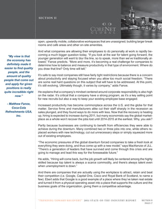 SE C T ION I I




                         open, upwardly mobile, collaborative workspaces that are unassigned, building larger break
                         rooms and café areas and other on-site amenities.

                         And what companies are allowing their employees to do personally at work is rapidly be-
                         coming a much bigger question today. “If you look at the war for talent going forward, the
   “My view is that
                         younger generation will want to blur the line, so to speak, more than we’ve traditionally al-
  the economy has
                         lowed,” Fanoe predicts. “More and more, it’s becoming a real challenge for companies to
  definitely made it     determine how to balance and measure productivity in that type of environment. Where do
easier to find quality   you draw that line? only time will tell.”
   people, and the
  amount of quality      It’s safe to say most companies still have fairly tight restrictions because there is a concern
                         about productivity and staying focused when you allow too much social freedom. “there
people that come out
                         are some real hard questions on this subject that will have to be addressed. At this point,
 and apply for given
                         it’s still evolving. ultimately though, it varies by company,” adds Fanoe.
  positions is really
quite incredible right   He explains that a company’s mindset centered around corporate responsibility is also high
        now.”            on the radar. It’s critical that a company have a strong program, as it’s a key selling point
                         for new recruits but also a way to keep your existing employee base engaged.
 - Matthew Fanoe,        Increased productivity has become commonplace across the u.S. and the globe for that
    Coca-Cola            matter. Service firms and manufacturers alike cut their staff sharply in the recession as
Refreshments USA,        sales plunged, and they found ways to do more with less. now that the recovery is heating
        Inc.             up, hiring is expected to increase during 2011, but many economists say the global market-
                         place as a whole won’t recover the jobs lost until 2014-2015 at the earliest. Why, you ask?

                         Partly because businesses are continuing to benefit from efficiencies they were able to
                         achieve during the downturn. Many combined two or three jobs into one, while others re-
                         placed workers with new technology, cut out unnecessary steps or simply squeezed more
                         out of existing employees.

                         “the economic pressures of the global downturn forced companies to take a fresh look at
                         everything they were doing, and thus come up with a new model,” says MacKenzie of JLL.
                         “there’s a generation of leaders that have survived and come through this crisis and are
                         going to manage and lead this way for the foreseeable future.”

                         He adds, “Hiring will come back, but the job growth will likely be centered among the highly
                         skilled because top talent is always a scarce commodity, and there’s always talent even
                         when unemployment is down.”

                         And there are companies that are actually using the workplace to attract, retain and beat
                         their competition (i.e. Google, capital one, cisco and royal Bank of Scotland, to name a
                         few). Ebert adds that Google is a good example of a place where they’ve taken real estate
                         and turned it from a physical operating asset into a place that supports the culture and the
                         business goals of the organization, giving them a competitive advantage.



                         “ t R e n Di ng t oWa R D R e c oV e RY ” 2 011 S TAT E - OF -T H E -I N DU S T RY R E P ORT   Section ii
                                                                                                                           Page 17
 