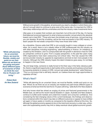 SE C T ION I I




                          Without some growth in the pipeline, at some point you reach a situation in which there actu-
                          ally isn’t enough talent to continue to grow even at the same rate. It’s important for crE to
                          have deep relationships with the universities and that the industry make investments there.

                          utke goes on to explain that numbers are important, but at the end of the day, it’s having
                          that balanced scorecard approach to what is being successful, not just what is the absolute
                          lowest cost or best roI. “those who learn the broader array of services, not just how long
                          you can develop, fill and flip a building, will be the most successful in the CRE industry. I’ll
                          teach people the real estate component if they have those other skills.”

                          As a discipline, Zamora adds that crE is not currently taught in many colleges or univer-
                          sities. As a result, there is not a steady inflow of CRE professionals into the industry as
                          with other disciplines including engineering, sales/marketing or finance. An imbalance is
 “While still planning    created by the limitation, and it is compounded with the growth in demand in Asia for crE
    for an uncertain      as companies continue to grow. From a supply perspective, in the past few years many
  future, we must be      crE organizations have been outsourcing non-critical roles. this has caused the crE
 flexible, nimble and     service provider industry to upgrade its organizations and look to train more people in the
   quick on our feet.     industry. Although the crE industry hopes this talent imbalance goes away, it’s not likely
Where do we think we      to happen in the near future.
 are going and paint
those different types     “By and large today, someone is really forced to find their way in this fairly nebulous path.
of scenarios of what      So, there’s a significant opportunity to start earlier at the university and business school level
    we think the next     by exposing students to careers in crE, not just real estate development,” adds robinson.
  five to 10 years will   “this is a curriculum that is still fairly nascent, so I believe there are huge opportunities to
                          capitalize off that.”
         bring.”
                          What’s next?
    - Robert Bull,
   Air New Zealand        “While still planning for an uncertain future, we must be flexible, nimble and quick on our
                          feet. Where do we think we as an industry are headed and paint those different types of
                          scenarios of what we think the next five to 10 years will bring,” adds Bull of Air New Zealand.

                          And who knows what lies ahead as surging oil prices and fractured governments in the
                          Middle East, as well as the recent natural disasters in Japan, Australia and New Zealand,
                          continue to buffet world markets and undermine investor and consumer confidence. And
                          considering the fast-changing nature of the current landscape, the findings and observa-
                          tions contained within this report may take on different outcomes or appear to have shifted
                          yet again in future weeks or months as compared to the baseline offered at this time. So,
                          although the global economy appears to be on the mend and recovery is under way, unfore-
                          seen and superseding events may limit or delay eventual robust global economic growth.




                          “ t R e n Di ng t oWa R D R e c oV e RY ” 2 011 S TAT E - OF -T H E -I N DU S T RY R E P ORT   Section ii
                                                                                                                            Page 19
 