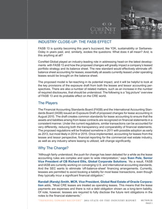 INDUSTRY CLOSE-UP: THE FASB EFFECT
FASB 13 is quickly becoming this year’s buzzword, like Y2K, sustainability or Sarbanes-
Oxley in years past, and, similarly, evokes the questions: What does it all mean? And, is
this anything at all?

CoreNet Global played an industry-leading role in addressing head-on the latest develop-
ments with FASB 13 and how the proposed changes will greatly impact a company’s leased
portfolio strategy and its balance sheet. The new standard would effectively eliminate off-
balance sheet accounting for leases; essentially all assets currently leased under operating
leases would be brought on the balance sheet.

The proposed model is far-reaching in its potential impact, and it will be helpful to look at
the key provisions of the exposure draft from both the lessee and lessor accounting per-
spectives. There are also a number of related matters, such as an increase in the number
of required disclosures, that should be understood. The following is a “big picture” overview
of FASB 13 and its probable effect on the CRE world.

The Players
The Financial Accounting Standards Board (FASB) and the International Accounting Stan-
dards Board (IASB) issued an Exposure Draft of proposed changes for lease accounting in
August 2010. The draft creates common standards for lease accounting to ensure that the
assets and liabilities arising from lease contracts are recognized on financial statements in a
consistent manner. Under the current regulations, similar transactions can be accounted for
very differently, reducing both the transparency and comparability of financial statements.
The proposed regulations will be finalized sometime in 2011 with possible adoption as early
as 2013, but most likely in 2014 or 2015. Once implemented, accounting for leases from the
lessee and lessor perspective, financial reporting for the commercial real estate industry,
as well as any industry where leasing is utilized, will change significantly.

Why The Change?
“Although fairly understood, the push for change has been debated for a while as the lease
accounting rules are complex and open to wide interpretation,” says Sven Pole, Senior
Vice President of CB Richard Ellis, Global Corporate Solutions. “As a result, FASB
and IASB are currently working on converging U.S. and international accounting standards.
And the SEC wants to eliminate ‘off-balance-sheet’ financing arrangements. Currently,
lessees are permitted to avoid booking a liability for most lease transactions, even though
they typically incur a significant financial obligation.”

Randall (Randy) Smith, MCR, Vice President, Global Real Estate of Oracle Corpora-
tion adds, “Most CRE leases are treated as operating leases. This means that the lease
payments are expenses and there is not a debt obligation shown as a long-term liability.
Of note, however, lessees are required to fully disclose the future rent obligations in the
notes to the financial statements.”
“ t R e n Di ng t oWa R D R e c oV e RY ” 2 011 S TAT E - OF -T H E -I N DU S T RY R E P ORT   Section iii
                                                                                                   Page 1
 