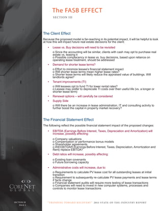 The FASB EFFECT
                         SE C T ION I I I




                 The Client Effect
                 Because the proposed model is far-reaching in its potential impact, it will be helpful to look
                 at how this will impact future real estate decisions for the client:
                    •   Lease vs. Buy decisions will need to be revisited
                        o Since the accounting will be similar, clients with cash may opt to purchase real
                        estate vs. leasing it
                        o Possible complacency in lease vs. buy decisions, based upon reliance on
                        operating lease treatment, should be addressed
                    •   Demand for shorter lease terms?
                        o Effort to minimize lessee’s financial statement impact
                        o Will shorter lease terms mean higher lease rates?
                        o Shorter lease terms will likely reduce the appraised value of buildings. Will
                        landlords agree?
                    •   Tenant improvements (TI)
                        o Will lessees opt to fund TI for lower rental rates?
                        o Lessee may prefer to depreciate TI costs over their useful life (vs. a longer or
                        shorter lease term)
                    •   Renewal options – will carefully be considered
                    •   Supply Side
                        o Will there be an increase in lease administration, IT and consulting activity to
                        further boost the capital in property market recovery?



                 The Financial Statement Effect
                 The following reflect the possible financial statement impact of the proposed changes:
                    •   EBITDA (Earnings Before Interest, Taxes, Depreciation and Amortization) will
                        increase, possibly affecting:
                        o Company valuations
                        o Compensation or performance bonus models
                        o Shareholder agreements
                        o Will EBITDAR (Earnings Before Interest, Taxes, Depreciation, Amortization and
                        Rent) replace EBITDA?
                    •   Debt ratios will increase, possibly affecting:
                        o Existing loan covenants
                        o Future borrowing capacity
                    •   Administrative costs will increase, due to:
                        o Requirements to calculate PV lease cost for all outstanding leases at initial
                        transition
                        o Requirement to subsequently re-calculate PV lease payments and lease terms
                        if facts change
                        o Financial statement audits will require more testing of lease transactions
                        o Companies will need to invest in new computer systems, processes and
                        controls to monitor lease transactions



   Section iii      “ t R e n Di ng t oWa R D R e c oV e RY ” 2 011 S TAT E - OF -T H E -I N DU S T RY R E P ORT
Page 2 Page 2
 