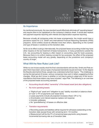 Its Importance
As mentioned previously, the new standard would effectively eliminate all “operating leases”
and require them to be capitalized on the company’s balance sheet. It would also replace
rent payment expense reporting with interest and depreciation expense reporting.

Because virtually all companies enter into lease arrangements, the model would have a
pervasive impact for U.S. GAAP and International Financial Reporting Standards (IFRS)
preparers. Some entities would be affected more than others, depending on the number
and type of leases in existence at the transition date.

As far as its effect could go internationally, the proposed lease accounting model may have
other impacts on the tax treatment of lease transactions. In many jurisdictions outside the
U.S., tax accounting for leasing is often based on accounting used for book purposes.
Because there is no uniform leasing concept for tax purposes, the effect of the proposed
lease accounting model will vary greatly, depending on the jurisdiction and company’s
country of origin.

What Will the New Rules Look Like?
While no one knows exactly what the final rules/standards will look like, Smith and Pole ex-
plain there have been various types of proposed standards issued and read. To the degree
the Boards stick behind those, people now understand what that means. “The challenge is
during this last period of review, various companies have sent in letters suggesting further
changes. What we don’t know is whether or not they’re going to adapt any of the recom-
mendations that those letters may have included,” says Pole. The following is an overview
of the proposed lease accounting standard:

    •   Accounting should reflect “ownership” of the leased asset (and also obligations)
    •   No more operating leases:

        o “Right-of-use” asset and “obligation to pay” liability recorded on balance sheet
        at “cost” (= PV of payments over lease term)
        o Lease payments include all projected increases (fixed, CPI or %)
        o Amortization and interest expense replace rent expense
        o Includes subleases
        o No “grandfathering” of leases on effective date

    •   Transition requirements:
        o Recording assets and liabilities will be required for all leases outstanding on the
        transition date (except those with remaining term <12 months)
        o Measurement will be the PV of remaining lease payments using lessee’s
        incremental borrowing rate as of transition date


“ t R e n Di ng t oWa R D R e c oV e RY ” 2 011 S TAT E - OF -T H E -I N DU S T RY R E P ORT   Section iii
                                                                                                   Page 3
 