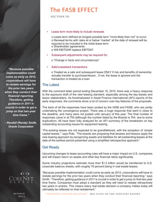 The FASB EFFECT
                                   SE C T ION I I I




                               •   Lease term more likely to include renewals
                                   o Lease term defined as longest possible term “more likely than not” to occur
                                   o Renewal terms with rates at or below “market” at the date of renewal will be
                                   required to be included in the initial lease term
                                   o Shareholder agreements
                                   o Will EBITDAR replace EBITDA?
                               •   Subsequent adjustments may be required for:
                                   o “Change in facts and circumstances”

                               •   Sale/Leaseback transactions
   “Because possible
 implementation could              o Treated as a sale and subsequent lease ONLY if risk and benefits of ownership
come as early as 2013,             actually transfer to purchaser/lessor…if not, the lease is ignored and the
                                   transaction is treated as a loan
 corporations will have
 to restate earnings for    The Latest
   the prior two years
when they conduct their     With the comment letter period ending December 15, 2010, there was a heavy response
                            to the exposure draft of the new leasing standard, especially among the key lessee and
   financial reporting.
                            lessor stakeholders. As foreshadowed in Asset Finance International (AFI) reports of the
    Therefore, getting
                            early responses, the comments show a lot of concern over key features of the proposals.
   guidance in 2011 is
crucial in order to get a   The texts of all the responses have been posted by the IASB and FASB, who are jointly
 jump on that two-year      undertaking the convergence project. There was a huge response that went in close to
       time frame.”         the deadline, and many were not posted until January of this year. The final number of
                            responses came in at 755 (although the number listed by the Boards is 764, due to some
                            duplication). All have been fully analyzed for an AFI summary of the breakdown on key
- Randall (Randy) Smith,
                            outstanding accounting issues for equipment leasing.
   Oracle Corporation
                            “Pre-existing leases are not expected to be grandfathered, with the exception of ‘simple
                            capital leases,’” says Pole. “The boards are proposing that lessees and lessors apply the
                            new leasing approach by recognizing assets and liabilities for all outstanding leases at the
                            date of the earliest period presented using a simplified retrospective approach.”

                            Get Ready
                            Upcoming changes to lease accounting rules will have a major impact on U.S. companies
                            and will impact return on assets and other key financial ratios significantly.

                            Some industry projections estimate more than $1.3 trillion would be transferred to U.S.
                            corporate balance sheets, with roughly 70 percent being in real estate leases.

                            “Because possible implementation could come as early as 2013, corporations will have to
                            restate earnings for the prior two years when they conduct their financial reporting,” says
                            Smith. “Therefore, getting guidance in 2011 is crucial in order to get a jump on that two-year
                            time frame. Companies must adopt a standard as they will need to restate retroactively
                            two years in arrears. This means every real estate decision a company makes today will
                            ultimately be reflected on that restatement.”
      Section iii             “ t R e n Di ng t oWa R D R e c oV e RY ” 2 011 S TAT E - OF -T H E -I N DU S T RY R E P ORT
   Page 4 Page 4
 