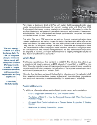 As it relates to disclosure, Smith and Pole both explain that the proposed model would
                           require more extensive disclosures than currently required under U.S. GAAP and IFRS.
                           The increased disclosures focus on qualitative and quantitative information, including the
                           significant judgments and assumptions made in measuring and recognizing lease assets
                           and obligations. “This is a fairly significant change, particularly for companies that have a
                           lot of leases on their portfolio,” notes Smith.

                           Pole adds, “The savvy CRE executives are getting a firm grip on what implications these
                           changes may have and are starting to make decisions today, because it will be reflected two
                           years from now on the balance sheet. The best analogy I can think of is this is Sarbanes-
                           Oxley for CRE – a real game changer because a lot more work will be required of those
  “The best analogy I      CRE departments in order to comply with these standards, as the accounting implications
                           are fairly significant. The portfolio management and the data administration implications
 can think of is this is
                           are large and, in essence, will require more manpower to properly manage the day-to-day
  Sarbanes-Oxley for       data that will arise from these standards.”
  CRE – a real game
  changer because a        What’s Next
   lot more work will
 be required of those      The Boards expect to issue final standards in mid-2011. The effective date, which is yet
                           to be determined, could be as early as 2013; although, it’s more likely to be 2014 or even
   CRE departments
                           2015. “Given the potential impact of the proposed changes on accounting and operations,
  in order to comply
                           management should begin assessing the implications of the proposal on existing contracts
with these standards,      and current business practices,” explains Smith.
   as the accounting
implications are fairly    “Once the final standards are issued, I believe further education, and the exploration of ef-
       significant.”       ficient ways in implementing those changes and generally promoting those concepts and
                           best practices is paramount to understanding fully this tectonic event,” adds Pole.
    - Sven Pole,
   CB Richard Ellis
                           Additional Resources
                           For additional information, please see the following white papers and presentations:
                           -       FAS 13 Suggested Comments - CNG SPP Phoenix Summit
                           -       The Future of FAS 13 – How the Proposed Changes Will Affect Your Leased
                                   Portfolio Strategy
                           -       Corporate Real Estate Implications of Planned Lease Accounting: A Working
                                   Session
                           -       New Lease Accounting Standard for Lessees




                           “ t R e n Di ng t oWa R D R e c oV e RY ” 2 011 S TAT E - OF -T H E -I N DU S T RY R E P ORT   Section iii
                                                                                                                              Page 5
 
