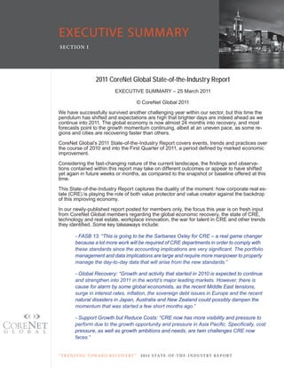 EXECUTIVE SUMMARY
SE C T ION I




                   2011 CoreNet Global State-of-the-Industry Report
                             eXecUtiVe SUMMARY – 25 March 2011

                                            © corenet Global 2011
We have successfully survived another challenging year within our sector, but this time the
pendulum has shifted and expectations are high that brighter days are indeed ahead as we
continue into 2011. the global economy is now almost 24 months into recovery, and most
forecasts point to the growth momentum continuing, albeit at an uneven pace, as some re-
gions and cities are recovering faster than others.
corenet Global’s 2011 State-of-the-industry Report covers events, trends and practices over
the	course	of	2010	and	into	the	First	Quarter	of	2011,	a	period	defined	by	marked	economic	
improvement.
Considering	the	fast-changing	nature	of	the	current	landscape,	the	findings	and	observa-
tions contained within this report may take on different outcomes or appear to have shifted
yet again in future weeks or months, as compared to the snapshot or baseline offered at this
time.
this State-of-the-industry Report captures the duality of the moment: how corporate real es-
tate (cRe) is playing the role of both value protector and value creator against the backdrop
of this improving economy.
in our newly-published report posted for members only, the focus this year is on fresh input
from corenet Global members regarding the global economic recovery, the state of cRe,
technology and real estate, workplace innovation, the war for talent in cRe and other trends
they	identified.	Some	key	takeaways	include:

        - FASB 13: “This is going to be the Sarbanes Oxley for CRE – a real game changer
        because a lot more work will be required of CRE departments in order to comply with
        these standards since the accounting implications are very significant. The portfolio
        management and data implications are large and require more manpower to properly
        manage the day-to-day data that will arise from the new standards.”

        - Global Recovery: “Growth and activity that started in 2010 is expected to continue
        and strengthen into 2011 in the world’s major leading markets. However, there is
        cause for alarm by some global economists, as the recent Middle East tensions,
        surge in interest rates, inflation, the sovereign debt issues in Europe and the recent
        natural disasters in Japan, Australia and New Zealand could possibly dampen the
        momentum that was started a few short months ago.”

        - Support Growth but Reduce Costs: “CRE now has more visibility and pressure to
        perform due to the growth opportunity and pressure in Asia Pacific. Specifically, cost
        pressure, as well as growth ambitions and needs, are twin challenges CRE now
        faces.”


“ T R E N DI NG T OWA R D R E C OV E RY ”    2 011 S TAT E - OF -T H E -I N DU S T RY R E P ORT
 