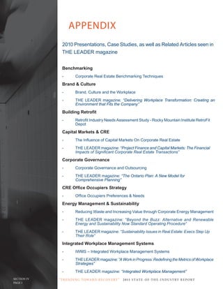 APPENDIX
               2010 Presentations, Case Studies, as well as Related Articles seen in
               THE LEADER magazine


               Benchmarking
               -        Corporate Real Estate Benchmarking Techniques
               Brand & Culture
               -        Brand, Culture and the Workplace
               -        THE LEADER magazine: “Delivering Workplace Transformation: Creating an
                        Environment that Fits the Company”
               Building Retrofit
               -	       Retrofit	Industry	Needs	Assessment	Study	-	Rocky	Mountain	Institute	RetroFit		
                        Depot
               Capital Markets & CRE
               -	       The	Influence	of	Capital	Markets	On	Corporate	Real	Estate
               -        THE LEADER magazine: “Project Finance and Capital Markets: The Financial
               	        Impacts	of	Significant	Corporate	Real	Estate	Transactions”
               Corporate Governance
               -	       Corporate	Governance	and	Outsourcing
               -        THE LEADER magazine: “The Ontario Plan: A New Model for
                        Comprehensive Planning”
               CRE Office Occupiers Strategy
               -	       Office	Occupiers	Preferences	&	Needs
               Energy Management & Sustainability
               -	       Reducing	Waste	and	Increasing	Value	through	Corporate	Energy	Management
               -        THE LEADER magazine: “Beyond	 the	 Buzz:	 Alternative	 and	 Renewable	
               	        Energy	and	Sustainability	Now	Standard	Operating	Procedure”
               -        THE LEADER magazine: “Sustainability	Issues	in	Real	Estate:	Execs	Step	Up		
               	        Their	Role”
               Integrated Workplace Management Systems
               -	       IWMS	–	Integrated	Workplace	Management	Systems
               -        THE LEADER magazine: “A	Work	in	Progress:	Redefining	the	Metrics	of	Workplace	
                        Strategies”
               -        THE LEADER magazine: “Integrated Workplace Management”
SECTION IV   “ T R E N DI NG T OWA R D R E C OV E RY ”   2 011 S TAT E - OF -T H E -I N DU S T RY R E P ORT
PAGE 1
 