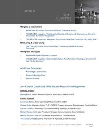 SE C T ION I V




Mergers & Acquisitions
-	      Real	Estate	&	Facilities	Function	in	M&A	and	Divestiture	Activity
-       THE LEADER magazine: “Realizing	the	Potential	of	Divestiture	&	Restructuring	Activity:	A		
	       Real	Estate	&	Facilities	Perspective”
-       THE LEADER magazine: “Mergers	&	Acquisitions:	How	Real	Estate	Can	Play	a	Key	Role”
Offshoring & Outsourcing
-	      The	Changing	Shape	of	the	Offshoring	&	Outsourcing	World	-	Executive		 	                      	       	
	       Summary
Workplace Strategies
-	      How	the	Workplace	Fosters	Innovation
-       THE LEADER magazine: “Delivering Workplace Transformation: Creating an Environment
        that Fits the Company”



Additional Resources
-	      Knowledge	Center	Online
-       Research Landing Page
-       Industry	Tracker



2011	CoreNet	Global	State-of-the-Industry	Report	Acknowledgements
Primary Author:

David Heaton, Senior	Research/Editorial	Associate,	CoreNet	Global

Project Support:
Lawrence Bazrod, Chief	Operating	Officer,	CoreNet	Global
Chelsie Butler, Managing	Editor,	THE	LEADER,	Program	Manager,	Global	Awards,	CoreNet	Global
Autumn Calhoun,	Webmaster	/	Social	Networking	Strategist,	CoreNet	Global
Richard Kadzis, CAE, Vice	President,	Strategic	Communications,	CoreNet	Global
Melissa	Securda,	Director,	Knowledge	and	Research,	CoreNet	Global
Tim	Venable,	Vice	President,	Knowledge	&	Research,	CoreNet	Global


“ T R E N DI NG T OWA R D R E C OV E RY ”   2 011 S TAT E - OF -T H E -I N DU S T RY R E P ORT   SECTION IV
                                                                                                     PAGE 2
 